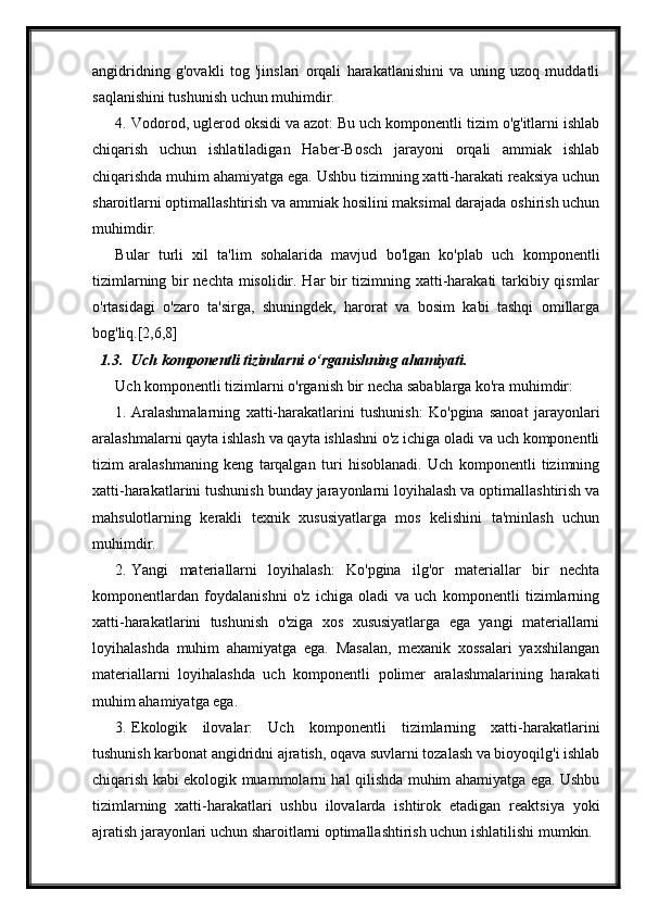 angidridning   g'ovakli   tog   'jinslari   orqali   harakatlanishini   va   uning   uzoq   muddatli
saqlanishini tushunish uchun muhimdir.
4. Vodorod, uglerod oksidi va azot: Bu uch komponentli tizim o'g'itlarni ishlab
chiqarish   uchun   ishlatiladigan   Haber-Bosch   jarayoni   orqali   ammiak   ishlab
chiqarishda muhim ahamiyatga ega. Ushbu tizimning xatti-harakati reaksiya uchun
sharoitlarni optimallashtirish va ammiak hosilini maksimal darajada oshirish uchun
muhimdir.
Bular   turli   xil   ta'lim   sohalarida   mavjud   bo'lgan   ko'plab   uch   komponentli
tizimlarning bir nechta misolidir. Har bir tizimning xatti-harakati tarkibiy qismlar
o'rtasidagi   o'zaro   ta'sirga,   shuningdek,   harorat   va   bosim   kabi   tashqi   omillarga
bog'liq.[2,6,8]
1.3. Uch komponentli tizimlarni o‘rganishning ahamiyati.
Uch komponentli tizimlarni o'rganish bir necha sabablarga ko'ra muhimdir:
1. Aralashmalarning   xatti-harakatlarini   tushunish:   Ko'pgina   sanoat   jarayonlari
aralashmalarni qayta ishlash va qayta ishlashni o'z ichiga oladi va uch komponentli
tizim   aralashmaning   keng   tarqalgan   turi   hisoblanadi.   Uch   komponentli   tizimning
xatti-harakatlarini tushunish bunday jarayonlarni loyihalash va optimallashtirish va
mahsulotlarning   kerakli   texnik   xususiyatlarga   mos   kelishini   ta'minlash   uchun
muhimdir.
2. Yangi   materiallarni   loyihalash:   Ko'pgina   ilg'or   materiallar   bir   nechta
komponentlardan   foydalanishni   o'z   ichiga   oladi   va   uch   komponentli   tizimlarning
xatti-harakatlarini   tushunish   o'ziga   xos   xususiyatlarga   ega   yangi   materiallarni
loyihalashda   muhim   ahamiyatga   ega.   Masalan,   mexanik   xossalari   yaxshilangan
materiallarni   loyihalashda   uch   komponentli   polimer   aralashmalarining   harakati
muhim ahamiyatga ega.
3. Ekologik   ilovalar:   Uch   komponentli   tizimlarning   xatti-harakatlarini
tushunish karbonat angidridni ajratish, oqava suvlarni tozalash va bioyoqilg'i ishlab
chiqarish kabi ekologik muammolarni hal qilishda muhim ahamiyatga ega. Ushbu
tizimlarning   xatti-harakatlari   ushbu   ilovalarda   ishtirok   etadigan   reaktsiya   yoki
ajratish jarayonlari uchun sharoitlarni optimallashtirish uchun ishlatilishi mumkin. 