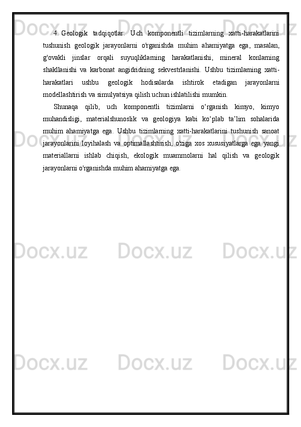 4. Geologik   tadqiqotlar:   Uch   komponentli   tizimlarning   xatti-harakatlarini
tushunish   geologik   jarayonlarni   o'rganishda   muhim   ahamiyatga   ega,   masalan,
g'ovakli   jinslar   orqali   suyuqliklarning   harakatlanishi,   mineral   konlarning
shakllanishi   va   karbonat   angidridning   sekvestrlanishi.   Ushbu   tizimlarning   xatti-
harakatlari   ushbu   geologik   hodisalarda   ishtirok   etadigan   jarayonlarni
modellashtirish va simulyatsiya qilish uchun ishlatilishi mumkin.
Shunaqa   qilib,   uch   komponentli   tizimlarni   o‘rganish   kimyo,   kimyo
muhandisligi,   materialshunoslik   va   geologiya   kabi   ko‘plab   ta’lim   sohalarida
muhim   ahamiyatga   ega.   Ushbu   tizimlarning   xatti-harakatlarini   tushunish   sanoat
jarayonlarini   loyihalash   va   optimallashtirish,   o'ziga   xos   xususiyatlarga   ega   yangi
materiallarni   ishlab   chiqish,   ekologik   muammolarni   hal   qilish   va   geologik
jarayonlarni o'rganishda muhim ahamiyatga ega. 