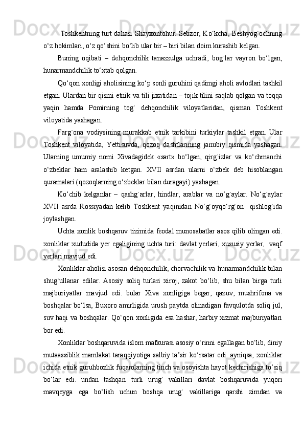 Toshkentning turt dahasi Shayxontohur. Sebzor, Ko‘kcha, Beshyog`ochning
o‘z hokimlari, o‘z qo‘shini bo‘lib ular bir – biri bilan doim kurashib kelgan.
Buning   oqibati   –   dehqonchilik   tanazzulga   uchradi,   bog`lar   vayron   bo‘lgan,
hunarmandchilik to‘xtab qolgan.
Qo‘qon xonligi aholisining ko‘p sonli guruhini qadimgi aholi avlodlari tashkil
etgan. Ulardan bir qismi etnik va tili jixatidan – tojik tilini saqlab qolgan va toqqa
yaqin   hamda   Pomirning   tog`   dehqonchilik   viloyatlaridan,   qisman   Toshkent
viloyatida yashagan.
Farg`ona   vodiysining   murakkab   etnik   tarkibini   turkiylar   tashkil   etgan.   Ular
Toshkent   viloyatida,   Yettisuvda,   qozoq   dashtlarining   janubiy   qismida   yashagan.
Ularning   umumiy   nomi   Xivadagidek   «sart»   bo‘lgan,   qirg`izlar   va   ko‘chmanchi
o‘zbeklar   ham   aralashib   ketgan.   XVII   asrdan   ularni   o‘zbek   deb   hisoblangan
quramalari (qozoqlarning o‘zbeklar bilan duragayi) yashagan.
Ko‘chib   kelganlar   –   qashg`arlar,   hindlar,   arablar   va   no‘g`aylar.   No‘g`aylar
XVII   asrda   Rossiyadan   kelib   Toshkent   yaqinidan   No‘g`oyqo‘rg`on     qishlog`ida
joylashgan.
Uchta xonlik boshqaruv tizimida feodal munosabatlar  asos  qilib olingan edi.
xonliklar xududida yer egaligining uchta turi: davlat yerlari, xususiy yerlar,   vaqf
yerlari mavjud edi.
Xonliklar aholisi asosan dehqonchilik, chorvachilik va hunarmandchilik bilan
shug`ullanar   edilar.   Asosiy   soliq   turlari   xiroj,   zakot   bo‘lib,   shu   bilan   birga   turli
majburiyatlar   mavjud   edi.   bular   Xiva   xonligiga   begar,   qazuv,   mushrifona   va
boshqalar bo‘lsa, Buxoro amirligida urush paytda olinadigan favqulotda soliq jul,
suv haqi va boshqalar. Qo‘qon xonligida esa hashar, harbiy xizmat majburiyatlari
bor edi.
Xonliklar boshqaruvida islom mafkurasi asosiy o‘rinni egallagan bo‘lib, diniy
mutaassiblik mamlakat taraqqiyotiga salbiy ta’sir ko‘rsatar  edi. ayniqsa,  xonliklar
ichida etnik guruhbozlik fuqarolarning tinch va osoyishta hayot kechirishiga to‘siq
bo‘lar   edi.   undan   tashqari   turli   urug`   vakillari   davlat   boshqaruvida   yuqori
mavqeyga   ega   bo‘lish   uchun   boshqa   urug`   vakillariga   qarshi   zimdan   va