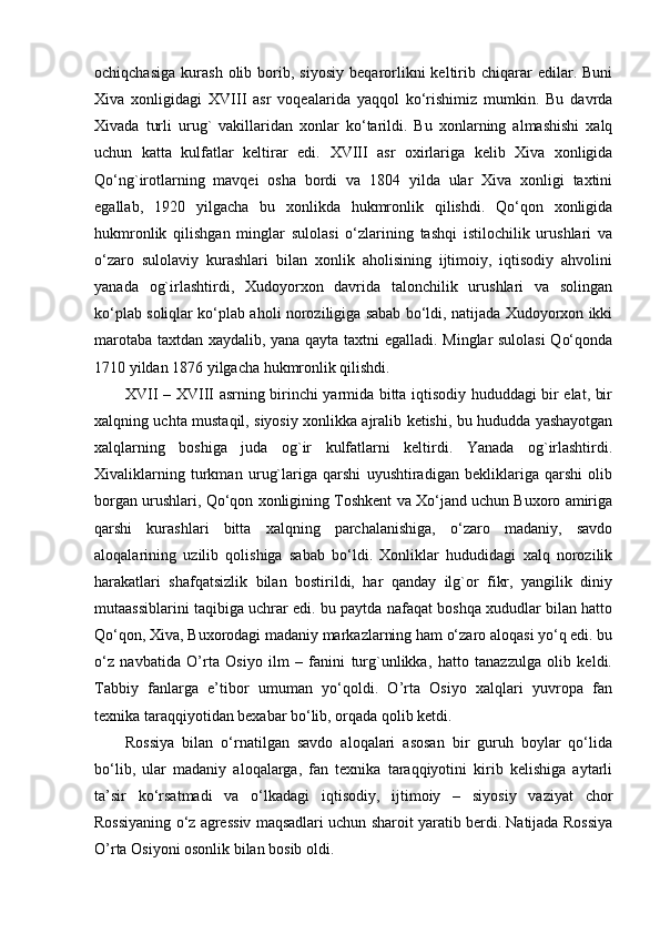 ochiqchasiga   kurash   olib  borib,  siyosiy   beqarorlikni   keltirib  chiqarar   edilar.   Buni
Xiva   xonligidagi   XVIII   asr   voqealarida   yaqqol   ko‘rishimiz   mumkin.   Bu   davrda
Xivada   turli   urug`   vakillaridan   xonlar   ko‘tarildi.   Bu   xonlarning   almashishi   xalq
uchun   katta   kulfatlar   keltirar   edi.   XVIII   asr   oxirlariga   kelib   Xiva   xonligida
Qo‘ng`irotlarning   mavqei   osha   bordi   va   1804   yilda   ular   Xiva   xonligi   taxtini
egallab,   1920   yilgacha   bu   xonlikda   hukmronlik   qilishdi.   Qo‘qon   xonligida
hukmronlik   qilishgan   minglar   sulolasi   o‘zlarining   tashqi   istilochilik   urushlari   va
o‘zaro   sulolaviy   kurashlari   bilan   xonlik   aholisining   ijtimoiy,   iqtisodiy   ahvolini
yanada   og`irlashtirdi,   Xudoyorxon   davrida   talonchilik   urushlari   va   solingan
ko‘plab soliqlar ko‘plab aholi noroziligiga sabab bo‘ldi, natijada Xudoyorxon ikki
marotaba taxtdan xaydalib, yana qayta taxtni egalladi. Minglar sulolasi  Qo‘qonda
1710 yildan 1876 yilgacha hukmronlik qilishdi.
XVII   –   XVIII   asrning birinchi yarmida bitta iqtisodiy hududdagi bir elat, bir
xalqning uchta mustaqil, siyosiy xonlikka ajralib ketishi, bu hududda yashayotgan
xalqlarning   boshiga   juda   og`ir   kulfatlarni   keltirdi.   Yanada   og`irlashtirdi.
Xivaliklarning   turkman   urug`lariga   qarshi   uyushtiradigan   bekliklariga   qarshi   olib
borgan urushlari, Qo‘qon xonligining Toshkent va Xo‘jand uchun Buxoro amiriga
qarshi   kurashlari   bitta   xalqning   parchalanishiga,   o‘zaro   madaniy,   savdo
aloqalarining   uzilib   qolishiga   sabab   bo‘ldi.   Xonliklar   hududidagi   xalq   norozilik
harakatlari   shafqatsizlik   bilan   bostirildi,   har   qanday   ilg`or   fikr,   yangilik   diniy
mutaassiblarini taqibiga uchrar edi. bu paytda nafaqat boshqa xududlar bilan hatto
Qo‘qon, Xiva, Buxorodagi madaniy markazlarning ham o‘zaro aloqasi yo‘q edi. bu
o‘z   navbatida   O’rta   Osiyo   ilm   –   fanini   turg`unlikka,   hatto   tanazzulga   olib   keldi.
Tabbiy   fanlarga   e’tibor   umuman   yo‘qoldi.   O’rta   Osiyo   xalqlari   yuvropa   fan
texnika taraqqiyotidan bexabar bo‘lib, orqada qolib ketdi.
Rossiya   bilan   o‘rnatilgan   savdo   aloqalari   asosan   bir   guruh   boylar   qo‘lida
bo‘lib,   ular   madaniy   aloqalarga,   fan   texnika   taraqqiyotini   kirib   kelishiga   aytarli
ta’sir   ko‘rsatmadi   va   o‘lkadagi   iqtisodiy,   ijtimoiy   –   siyosiy   vaziyat   chor
Rossiyaning o‘z agressiv maqsadlari uchun sharoit yaratib berdi. Natijada Rossiya
O’rta Osiyoni osonlik bilan bosib oldi.