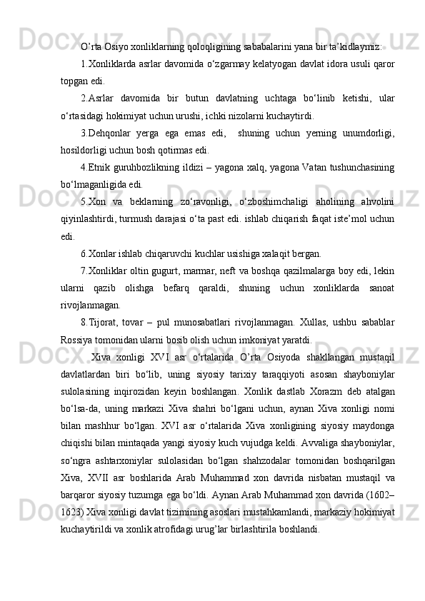 O’rta Osiyo xonliklarning qoloqligining sababalarini yana bir ta’kidlaymiz:
1 . Xonliklarda asrlar davomida o‘zgarmay kelatyogan davlat idora usuli qaror
topgan edi.
2.Asrlar   davomida   bir   butun   davlatning   uchtaga   bo‘linib   ketishi,   ular
o‘rtasidagi hokimiyat uchun urushi, ichki nizolarni kuchaytirdi.
3 . Dehqonlar   yerga   ega   emas   edi,     shuning   uchun   yerning   unumdorligi,
hosildorligi uchun bosh qotirmas edi.
4 . Etnik guruhbozlikning ildizi – yagona xalq, yagona Vatan tushunchasining
bo‘lmaganligida edi.
5.Xon   va   beklarning   zo‘ravonligi,   o‘zboshimchaligi   aholining   ahvolini
qiyinlashtirdi, turmush darajasi o‘ta past edi. ishlab chiqarish faqat iste’mol uchun
edi.
6 . Xonlar ishlab chiqaruvchi kuchlar usishiga xalaqit bergan.
7.Xonliklar oltin gugurt, marmar, neft va boshqa qazilmalarga boy edi, lekin
ularni   qazib   olishga   befarq   qaraldi,   shuning   uchun   xonliklarda   sanoat
rivojlanmagan.
8 . Tijorat,   tovar   –   pul   munosabatlari   rivojlanmagan.   Xullas,   ushbu   sabablar
Rossiya tomonidan ularni bosib olish uchun imkoniyat yaratdi.
Xiva   xonligi   XVI   asr   o ‘ rtalarida   O ’ rta   Osiyoda   shakllangan   mustaqil
davlatlardan   biri   bo ‘ lib ,   uning   siyosiy   tarixiy   taraqqiyoti   asosan   shayboniylar
sulolasining   inqirozidan   keyin   boshlangan .   Xonlik   dastlab   Xorazm   deb   atalgan
bo ‘ lsa - da ,   uning   markazi   Xiva   shahri   bo ‘ lgani   uchun ,   aynan   Xiva   xonligi   nomi
bilan   mashhur   bo ‘ lgan .   XVI   asr   o ‘ rtalarida   Xiva   xonligining   siyosiy   maydonga
chiqishi   bilan   mintaqada   yangi   siyosiy   kuch   vujudga   keldi .  Avvaliga   shayboniylar ,
so ‘ ngra   ashtarxoniylar   sulolasidan   bo ‘ lgan   shahzodalar   tomonidan   boshqarilgan
Xiva ,   XVII   asr   boshlarida   Arab   Muhammad   xon   davrida   nisbatan   mustaqil   va
barqaror   siyosiy   tuzumga   ega   bo ‘ ldi .  Aynan   Arab   Muhammad   xon   davrida  (1602–
1623)  Xiva   xonligi   davlat   tizimining   asoslari   mustahkamlandi ,  markaziy   hokimiyat
kuchaytirildi   va   xonlik   atrofidagi   urug ’ lar   birlashtirila   boshlandi .