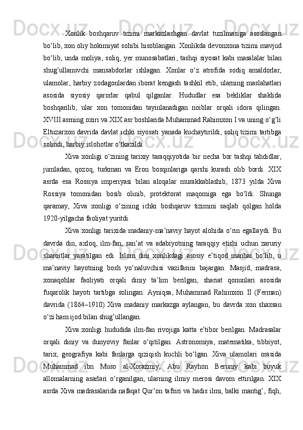 Xonlik   boshqaruv   tizimi   markazlashgan   davlat   tuzilmasiga   asoslangan
bo ‘ lib ,  xon   oliy   hokimiyat   sohibi   hisoblangan .  Xonlikda   devonxona   tizimi   mavjud
bo ‘ lib ,   unda   moliya ,   soliq ,   yer   munosabatlari ,   tashqi   siyosat   kabi   masalalar   bilan
shug ’ ullanuvchi   mansabdorlar   ishlagan .   Xonlar   o ‘ z   atrofida   sodiq   amaldorlar ,
ulamolar ,   harbiy   zodagonlardan   iborat   kengash   tashkil   etib ,   ularning   maslahatlari
asosida   siyosiy   qarorlar   qabul   qilganlar .   Hududlar   esa   bekliklar   shaklida
boshqarilib,   ular   xon   tomonidan   tayinlanadigan   noiblar   orqali   idora   qilingan.
XVIII asrning oxiri va XIX asr boshlarida Muhammad Rahimxon I va uning o‘g’li
Eltuzarxon davrida davlat ichki siyosati yanada kuchaytirildi, soliq tizimi tartibga
solindi, harbiy islohotlar o‘tkazildi.
Xiva   xonligi   o‘zining   tarixiy   taraqqiyotida   bir   necha   bor   tashqi   tahdidlar,
jumladan,   qozoq,   turkman   va   Eron   bosqinlariga   qarshi   kurash   olib   bordi.   XIX
asrda   esa   Rossiya   imperiyasi   bilan   aloqalar   murakkablashib,   1873   yilda   Xiva
Rossiya   tomonidan   bosib   olinib,   protektorat   maqomiga   ega   bo‘ldi.   Shunga
qaramay,   Xiva   xonligi   o‘zining   ichki   boshqaruv   tizimini   saqlab   qolgan   holda
1920-yilgacha faoliyat yuritdi.
Xiva xonligi  tarixida madaniy-ma’naviy hayot alohida o‘rin egallaydi. Bu
davrda   din,   axloq,   ilm-fan,   san’at   va   adabiyotning   taraqqiy   etishi   uchun   zaruriy
sharoitlar   yaratilgan   edi.   Islom   dini   xonlikdagi   asosiy   e’tiqod   manbai   bo‘lib,   u
ma’naviy   hayotning   bosh   yo‘naluvchisi   vazifasini   bajargan.   Masjid,   madrasa,
xonaqohlar   faoliyati   orqali   diniy   ta’lim   berilgan,   shariat   qonunlari   asosida
fuqarolik   hayoti   tartibga   solingan.   Ayniqsa,   Muhammad   Rahimxon   II   (Ferman)
davrida   (1864–1910)   Xiva   madaniy   markazga   aylangan,   bu   davrda   xon   shaxsan
o‘zi ham ijod bilan shug’ullangan.
Xiva   xonligi   hududida   ilm-fan   rivojiga   katta   e’tibor   berilgan.   Madrasalar
orqali   diniy   va   dunyoviy   fanlar   o‘qitilgan.   Astronomiya,   matematika,   tibbiyot,
tarix,   geografiya   kabi   fanlarga   qiziqish   kuchli   bo‘lgan.   Xiva   ulamolari   orasida
Muhammad   ibn   Muso   al-Xorazmiy,   Abu   Rayhon   Beruniy   kabi   buyuk
allomalarning   asarlari   o‘rganilgan,   ularning   ilmiy   merosi   davom   ettirilgan.   XIX
asrda Xiva madrasalarida nafaqat Qur’on tafsiri va hadis ilmi, balki mantig’, fiqh,