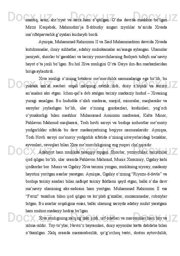mantiq,   aruz,   she’riyat   va   tarix   ham   o‘qitilgan.   O’sha   davrda   mashhur   bo‘lgan
Mirzo   Kenjabek,   Mahmudxo‘ja   Behbudiy   singari   ziyolilar   ta’sirida   Xivada
ma’rifatparvarlik g’oyalari kuchayib bordi.
Ayniqsa, Muhammad Rahimxon II va Said Muhammadxon davrida Xivada
kutubxonalar, ilmiy suhbatlar, adabiy  muhokamalar  an’anaga  aylangan. Ulamolar
jamiyati, shoirlar to‘garaklari va tarixiy yozuvchilarning faoliyati tufayli ma’naviy
hayot o‘ta jonli bo‘lgan. Bu hol Xiva xonligini O’rta Osiyo ilm-fan markazlaridan
biriga aylantirdi.
Xiva   xonligi   o‘zining   betakror   me’morchilik   namunalariga   ega   bo‘lib,   bu
yuksak   san’at   asarlari   orqali   xalqning   estetik   didi,   diniy   e’tiqodi   va   tarixiy
an’analari   aks   etgan.   Ichon-qal’a   deb   atalgan   tarixiy   markaziy   hudud   –   Xivaning
yuragi   sanalgan.   Bu   hududda   o‘nlab   madrasa,   masjid,   minoralar,   maqbaralar   va
saroylar   joylashgan   bo‘lib,   ular   o‘zining   gumbazlari,   koshinlari,   yog’och
o‘ymakorligi   bilan   mashhur.   Muhammad   Aminxon   madrasasi,   Kalta   Minor,
Pahlavon   Mahmud   maqbarasi,   Tosh   hovli   saroyi   va   boshqa   inshootlar   me’moriy
yodgorliklar   sifatida   bu   davr   madaniyatining   beqiyos   namunalaridir.   Ayniqsa,
Tosh Hovli  saroyi me’moriy yodgorlik sifatida o‘zining interyerlaridagi bezaklar,
ayvonlari, ravoqlari bilan Xiva me’morchiligining eng yuqori cho‘qqisidir.
Adabiyot   ham   xonlikda   taraqqiy   topgan.   Shoirlar,   yozuvchilar,   tarixchilar
ijod qilgan bo‘lib, ular orasida Pahlavon Mahmud, Munis Xorazmiy, Ogahiy kabi
ijodkorlar bor. Munis va Ogahiy Xiva tarixini yozgan, xonlikning siyosiy, madaniy
hayotini yoritgan asarlar yaratgan. Ayniqsa, Ogahiy o‘zining “Riyozu-d-devla” va
boshqa tarixiy asarlari bilan nafaqat tarixiy faktlarni qayd etgan, balki  o‘sha davr
ma’naviy   olamining   aks-sadosini   ham   yoritgan.   Muhammad   Rahimxon   II   esa
“Feruz”   taxallusi   bilan   ijod   qilgan   va   ko‘plab   g’azallar,   muxammaslar,   ruboiylar
bitgan. Bu asarlar orqaligina emas, balki ularning saroyda adabiy muhit yaratgani
ham muhim madaniy hodisa bo‘lgan.
Xiva xonligining xalq og’zaki ijodi, urf-odatlari va marosimlari ham boy va
xilma-xildir. Toy-to‘ylar, Navro‘z bayramlari, diniy ayyomlar katta dabdaba bilan
o‘tkazilgan.   Xalq   orasida   masxarabozlik,   qo‘g’irchoq   teatri,   doston   aytuvchilik,