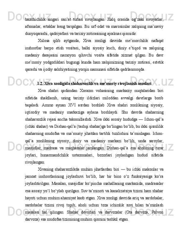 baxshichilik   singari   san’at   turlari   rivojlangan.   Xalq   orasida   og’zaki   rivoyatlar,
afsonalar,   ertaklar   keng   tarqalgan.   Bu   urf-odat   va   marosimlar   xalqning   ma’naviy
dunyoqarashi, qadriyatlari va tarixiy xotirasining ajralmas qismidir.
Xulosa   qilib   aytganda ,   Xiva   xonligi   davrida   me ’ morchilik   nafaqat
inshootlar   barpo   etish   vositasi ,   balki   siyosiy   kuch ,   diniy   e ’ tiqod   va   xalqning
madaniy   darajasini   namoyon   qiluvchi   vosita   sifatida   xizmat   qilgan .   Bu   davr
me ’ moriy   yodgorliklari   bugungi   kunda   ham   xalqimizning   tarixiy   xotirasi ,   estetik
qarashi   va   ijodiy   salohiyatining   yorqin   namunasi   sifatida   qadrlanmoqda .
1.2. Xiva xonligida shaharsozlik va me’moriy rivojlanish asoslari
Xiva   shahri   qadimdan   Xorazm   vohasining   markaziy   nuqtalaridan   biri
sifatida   shakllanib,   uning   tarixiy   ildizlari   miloddan   avvalgi   davrlarga   borib
taqaladi.   Ammo   aynan   XVI   asrdan   boshlab   Xiva   shahri   xonlikning   siyosiy,
iqtisodiy   va   madaniy   markaziga   aylana   boshlaydi.   Shu   davrda   shaharning
shaharsozlik  rejasi  ancha takomillashdi.  Xiva ikki  asosiy  hududga —   Ichon-qal’a
(ichki shahar) va  Dishan-qal’a  (tashqi shahar)ga bo‘lingan bo‘lib, bu ikki qismlilik
shaharning   mudofaa   va   ma’muriy   jihatdan   tartibli   tuzilishini   ta’minlagan.   Ichon-
qal’a   xonlikning   siyosiy,   diniy   va   madaniy   markazi   bo‘lib,   unda   saroylar,
masjidlar,   madrasa   va   maqbaralar   jamlangan.   Dishan-qal’a   esa   aholining   turar
joylari,   hunarmandchilik   ustaxonalari,   bozorlari   joylashgan   hudud   sifatida
rivojlangan.
Xivaning   shaharsozlikda   muhim   jihatlardan   biri   —   bu   ichki   makonlar   va
jamoat   inshootlarining   joylashuvi   bo‘lib,   har   bir   bino   o‘z   funksiyasiga   ko‘ra
joylashtirilgan.   Masalan,   masjidlar   ko‘pincha   mahallaning   markazida,   madrasalar
esa asosiy yo‘l bo‘ylab qurilgan. Suv ta’minoti va kanalizatsiya tizimi ham shahar
hayoti uchun muhim ahamiyat kasb etgan. Xiva xonligi davrida ariq va sardobalar,
sardobalar   tizimi   rivoj   topib,   aholi   uchun   toza   ichimlik   suvi   bilan   ta’minlash
masalasi   hal   qilingan.   Shahar   devorlari   va   darvozalar   (Ota   darvoza,   Polvon
darvoza) esa mudofaa tizimining muhim qismini tashkil etgan. 