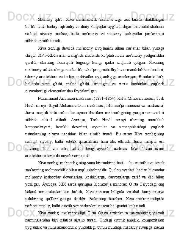 Shunday   qilib,   Xiva   shaharsozlik   tizimi   o‘ziga   xos   tarzda   shakllangan
bo‘lib, unda harbiy, iqtisodiy va diniy ehtiyojlar uyg’unlashgan. Bu holat shaharni
nafaqat   siyosiy   markaz,   balki   me’moriy   va   madaniy   qadriyatlar   jamlanmasi
sifatida ajratib turadi.
Xiva   xonligi   davrida   me’moriy   rivojlanish   ulkan   sur’atlar   bilan   yuzaga
chiqdi.  XVI–XIX  asrlar   oralig’ida  shaharda   ko‘plab   nodir   me’moriy  yodgorliklar
qurildi,   ularning   aksariyati   bugungi   kunga   qadar   saqlanib   qolgan.   Xivaning
me’moriy uslubi o‘ziga xos bo‘lib, u ko‘proq  mahalliy hunarmandchilik an’analari,
islomiy  arxitektura  va   turkiy   qadriyatlar   uyg’unligiga  asoslangan.   Binolarda   ko‘p
hollarda   xom   g’isht,   pishiq   g’isht,   sirlangan   va   sirsiz   koshinlar,   yog’och
o‘ymakorligi elementlaridan foydalanilgan.
Muhammad Aminxon madrasasi (1851–1854), Kalta Minor minorasi, Tosh
Hovli saroyi, Sayid Muhammadxon madrasasi, Islomxo‘ja minorasi va madrasasi,
Juma   masjidi   kabi   inshootlar   aynan   shu   davr   me’morligining   yorqin   namunalari
sifatida   e’tirof   etiladi.   Ayniqsa,   Tosh   Hovli   saroyi   o‘zining   murakkab
kompozitsiyasi,   bezakli   devorlari,   ayvonlar   va   xonaqohlaridagi   yog’och
ustunlarning   o‘yma   naqshlari   bilan   ajralib   turadi.   Bu   saroy   Xiva   xonligining
nafaqat   siyosiy,   balki   estetik   qarashlarini   ham   aks   ettiradi.   Juma   masjidi   esa
o‘zining   200   dan   ortiq   ustunli   keng   ayvonli   tuzilmasi   bilan   butun   islom
arxitekturasi tarixida noyob namunadir.
Xiva xonligi me’morligining yana bir muhim jihati — bu  xattotlik va bezak
san’atining me’morchilik bilan uyg’unlashuvi dir. Qur’on oyatlari, hadisu hikmatlar
me’moriy   inshootlar   devorlariga,   koshinlarga,   darvozalarga   zarif   va   did   bilan
yozilgan.   Ayniqsa,   XIX   asrda   qurilgan   Islomxo‘ja   minorasi   O’rta   Osiyodagi   eng
baland   minoralardan   biri   bo‘lib,   Xiva   me’morchiligida   vertikal   kompozitsiya
uslubining   qo‘llanilganiga   dalildir.   Bularning   barchasi   Xiva   me’morchiligida
nafaqat amaliy, balki estetik yondashuvlar ustuvor bo‘lganini ko‘rsatadi.
Xiva   xonligi   me’morchiligi   O’rta   Osiyo   arxitektura   maktabining   yuksak
namunalaridan   biri   sifatida   ajralib   turadi.   Undagi   estetik   aniqlik,   kompozitsion
uyg’unlik   va   hunarmandchilik   yuksakligi   butun   mintaqa   madaniy   rivojiga   kuchli