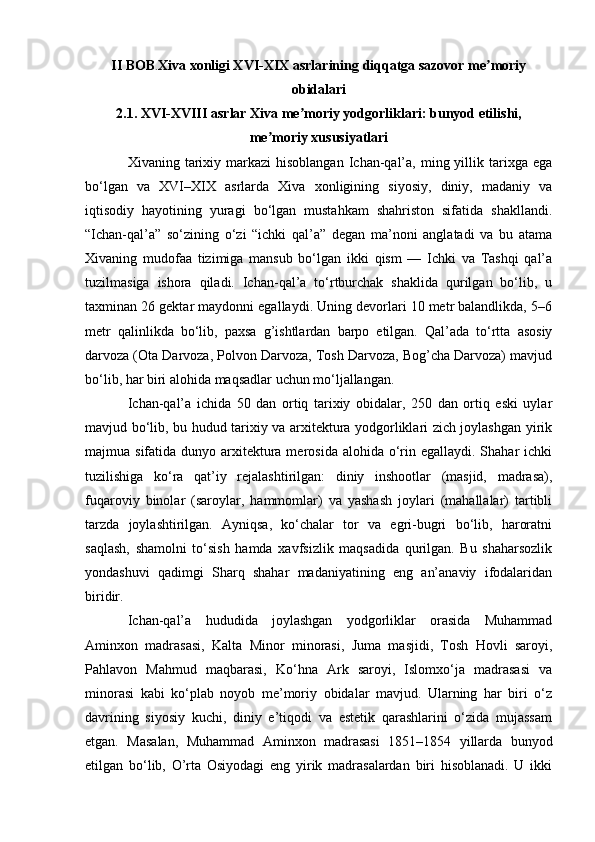 II BOB . Xiva xonligi XVI-XIX asrlarining diqqatga sazovor me moriyʼ
obidalari
2.1. XVI-XVIII asrlar Xiva me moriy yodgorliklari: bunyod etilishi,	
ʼ
me moriy xususiyatlari	
ʼ
Xivaning tarixiy markazi   hisoblangan  Ichan-qal’a,  ming yillik tarixga  ega
bo‘lgan   va   XVI–XIX   asrlarda   Xiva   xonligining   siyosiy,   diniy,   madaniy   va
iqtisodiy   hayotining   yuragi   bo‘lgan   mustahkam   shahriston   sifatida   shakllandi.
“Ichan-qal’a”   so‘zining   o‘zi   “ichki   qal’a”   degan   ma’noni   anglatadi   va   bu   atama
Xivaning   mudofaa   tizimiga   mansub   bo‘lgan   ikki   qism   —   Ichki   va   Tashqi   qal’a
tuzilmasiga   ishora   qiladi.   Ichan-qal’a   to‘rtburchak   shaklida   qurilgan   bo‘lib,   u
taxminan 26 gektar maydonni egallaydi. Uning devorlari 10 metr balandlikda, 5–6
metr   qalinlikda   bo‘lib,   paxsa   g’ishtlardan   barpo   etilgan.   Qal’ada   to‘rtta   asosiy
darvoza (Ota Darvoza, Polvon Darvoza, Tosh Darvoza, Bog’cha Darvoza) mavjud
bo‘lib, har biri alohida maqsadlar uchun mo‘ljallangan.
Ichan-qal’a   ichida   50   dan   ortiq   tarixiy   obidalar,   250   dan   ortiq   eski   uylar
mavjud bo‘lib, bu hudud tarixiy va arxitektura yodgorliklari zich joylashgan yirik
majmua sifatida dunyo arxitektura merosida  alohida o‘rin egallaydi. Shahar  ichki
tuzilishiga   ko‘ra   qat’iy   rejalashtirilgan:   diniy   inshootlar   (masjid,   madrasa),
fuqaroviy   binolar   (saroylar,   hammomlar)   va   yashash   joylari   (mahallalar)   tartibli
tarzda   joylashtirilgan.   Ayniqsa,   ko‘chalar   tor   va   egri-bugri   bo‘lib,   haroratni
saqlash,   shamolni   to‘sish   hamda   xavfsizlik   maqsadida   qurilgan.   Bu   shaharsozlik
yondashuvi   qadimgi   Sharq   shahar   madaniyatining   eng   an’anaviy   ifodalaridan
biridir.
Ichan-qal’a   hududida   joylashgan   yodgorliklar   orasida   Muhammad
Aminxon   madrasasi,   Kalta   Minor   minorasi,   Juma   masjidi,   Tosh   Hovli   saroyi,
Pahlavon   Mahmud   maqbarasi,   Ko‘hna   Ark   saroyi,   Islomxo‘ja   madrasasi   va
minorasi   kabi   ko‘plab   noyob   me’moriy   obidalar   mavjud.   Ularning   har   biri   o‘z
davrining   siyosiy   kuchi,   diniy   e’tiqodi   va   estetik   qarashlarini   o‘zida   mujassam
etgan.   Masalan,   Muhammad   Aminxon   madrasasi   1851–1854   yillarda   bunyod
etilgan   bo‘lib,   O’rta   Osiyodagi   eng   yirik   madrasalardan   biri   hisoblanadi.   U   ikki