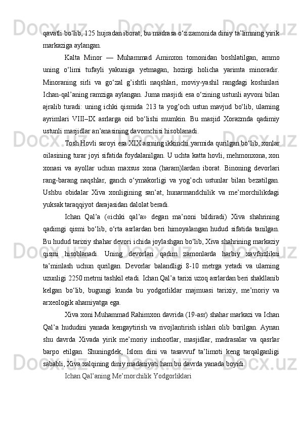 qavatli bo‘lib, 125 hujradan iborat, bu madrasa o‘z zamonida diniy ta’limning yirik
markaziga aylangan.
Kalta   Minor   —   Muhammad   Aminxon   tomonidan   boshlatilgan,   ammo
uning   o‘limi   tufayli   yakuniga   yetmagan,   hozirgi   holicha   yarimta   minoradir.
Minoraning   sirli   va   go‘zal   g’ishtli   naqshlari,   moviy-yashil   rangdagi   koshinlari
Ichan-qal’aning ramziga aylangan.   Juma masjidi   esa o‘zining ustunli ayvoni bilan
ajralib   turadi:   uning   ichki   qismida   213   ta   yog’och   ustun   mavjud   bo‘lib,   ularning
ayrimlari   VIII–IX   asrlarga   oid   bo‘lishi   mumkin.   Bu   masjid   Xorazmda   qadimiy
ustunli masjidlar an’anasining davomchisi hisoblanadi.
Tosh Hovli saroyi  esa XIX asrning ikkinchi yarmida qurilgan bo‘lib, xonlar
oilasining turar joyi sifatida foydalanilgan. U uchta katta hovli, mehmonxona, xon
xonasi   va   ayollar   uchun   maxsus   xona   (haram)lardan   iborat.   Binoning   devorlari
rang-barang   naqshlar,   ganch   o‘ymakorligi   va   yog’och   ustunlar   bilan   bezatilgan.
Ushbu   obidalar   Xiva   xonligining   san’at,   hunarmandchilik   va   me’morchilikdagi
yuksak taraqqiyot darajasidan dalolat beradi.
Ichan   Qal’a   («ichki   qal’a»   degan   ma’noni   bildiradi)   Xiva   shahrining
qadimgi   qismi   bo‘lib,   o‘rta   asrlardan   beri   himoyalangan   hudud   sifatida   tanilgan.
Bu hudud tarixiy shahar devori ichida joylashgan bo‘lib, Xiva shahrining markaziy
qismi   hisoblanadi.   Uning   devorlari   qadim   zamonlarda   harbiy   xavfsizlikni
ta’minlash   uchun   qurilgan.   Devorlar   balandligi   8-10   metrga   yetadi   va   ularning
uzunligi 2250 metrni tashkil etadi. Ichan Qal’a tarixi uzoq asrlardan beri shakllanib
kelgan   bo‘lib,   bugungi   kunda   bu   yodgorliklar   majmuasi   tarixiy,   me’moriy   va
arxeologik ahamiyatga ega.
Xiva xoni Muhammad Rahimxon davrida (19-asr) shahar markazi va Ichan
Qal’a   hududini   yanada   kengaytirish   va   rivojlantirish   ishlari   olib   borilgan.   Aynan
shu   davrda   Xivada   yirik   me’moriy   inshootlar,   masjidlar,   madrasalar   va   qasrlar
barpo   etilgan.   Shuningdek,   Islom   dini   va   tasavvuf   ta’limoti   keng   tarqalganligi
sababli, Xiva xalqining diniy madaniyati ham bu davrda yanada boyidi.
Ichan Qal’aning Me’morchilik Yodgorliklari 