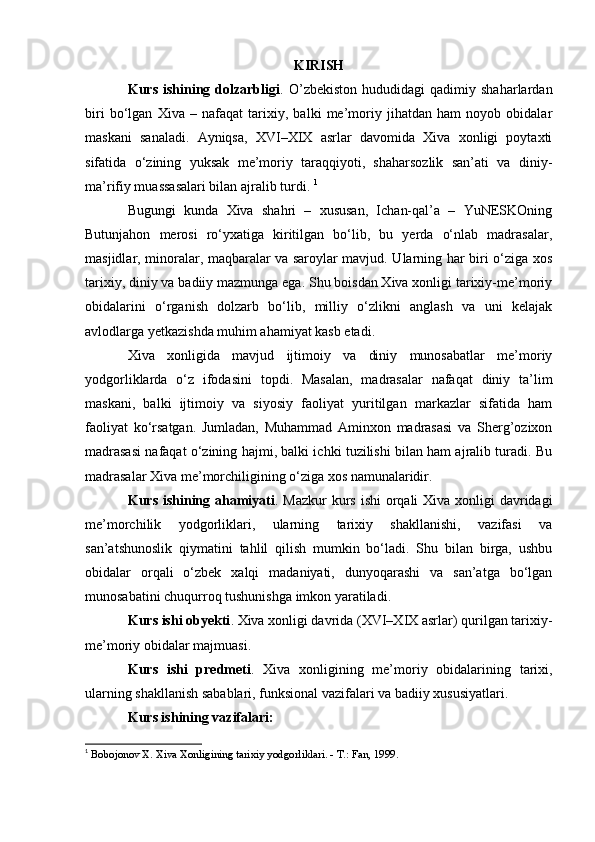 KIRISH
Kurs   ishining   dolzarbligi .  O’zbekiston   hududidagi   qadimiy  shaharlardan
biri   bo‘lgan   Xiva   –   nafaqat   tarixiy,   balki   me’moriy   jihatdan   ham   noyob   obidalar
maskani   sanaladi.   Ayniqsa,   XVI–XIX   asrlar   davomida   Xiva   xonligi   poytaxti
sifatida   o‘zining   yuksak   me’moriy   taraqqiyoti,   shaharsozlik   san’ati   va   diniy-
ma’rifiy muassasalari bilan ajralib turdi.  1
Bugungi   kunda   Xiva   shahri   –   xususan,   Ichan-qal’a   –   YuNESKOning
Butunjahon   merosi   ro‘yxatiga   kiritilgan   bo‘lib,   bu   yerda   o‘nlab   madrasalar,
masjidlar, minoralar, maqbaralar va saroylar mavjud. Ularning har biri o‘ziga xos
tarixiy, diniy va badiiy mazmunga ega. Shu boisdan Xiva xonligi tarixiy-me’moriy
obidalarini   o‘rganish   dolzarb   bo‘lib,   milliy   o‘zlikni   anglash   va   uni   kelajak
avlodlarga yetkazishda muhim ahamiyat kasb etadi.
Xiva   xonligida   mavjud   ijtimoiy   va   diniy   munosabatlar   me’moriy
yodgorliklarda   o‘z   ifodasini   topdi.   Masalan,   madrasalar   nafaqat   diniy   ta’lim
maskani,   balki   ijtimoiy   va   siyosiy   faoliyat   yuritilgan   markazlar   sifatida   ham
faoliyat   ko‘rsatgan.   Jumladan,   Muhammad   Aminxon   madrasasi   va   Sherg’ozixon
madrasasi nafaqat o‘zining hajmi, balki ichki tuzilishi bilan ham ajralib turadi. Bu
madrasalar Xiva me’morchiligining o‘ziga xos namunalaridir.
Kurs ishining ahamiyati . Mazkur  kurs ishi  orqali  Xiva xonligi  davridagi
me’morchilik   yodgorliklari,   ularning   tarixiy   shakllanishi,   vazifasi   va
san’atshunoslik   qiymatini   tahlil   qilish   mumkin   bo‘ladi.   Shu   bilan   birga,   ushbu
obidalar   orqali   o‘zbek   xalqi   madaniyati,   dunyoqarashi   va   san’atga   bo‘lgan
munosabatini chuqurroq tushunishga imkon yaratiladi.
Kurs ishi obyekti . Xiva xonligi davrida (XVI–XIX asrlar) qurilgan tarixiy-
me’moriy obidalar majmuasi.
Kurs   ishi   predmeti .   Xiva   xonligining   me’moriy   obidalarining   tarixi,
ularning shakllanish sabablari, funksional vazifalari va badiiy xususiyatlari.
Kurs ishining vazifalari :
1
  Bobojonov X. Xiva Xonligining tarixiy yodgorliklari. - T.: Fan, 1999.