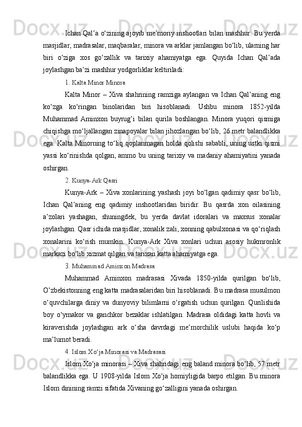 Ichan Qal’a o‘zining ajoyib me’moriy inshootlari bilan mashhur. Bu yerda
masjidlar, madrasalar, maqbaralar, minora va arklar jamlangan bo‘lib, ularning har
biri   o‘ziga   xos   go‘zallik   va   tarixiy   ahamiyatga   ega.   Quyida   Ichan   Qal’ada
joylashgan ba’zi mashhur yodgorliklar keltiriladi:
1.   Kalta Minor Minora
Kalta  Minor  –  Xiva  shahrining  ramziga  aylangan   va  Ichan  Qal’aning   eng
ko‘zga   ko‘ringan   binolaridan   biri   hisoblanadi.   Ushbu   minora   1852-yilda
Muhammad   Aminxon   buyrug’i   bilan   qurila   boshlangan.   Minora   yuqori   qismiga
chiqishga mo‘ljallangan zinapoyalar bilan jihozlangan bo‘lib, 26 metr balandlikka
ega. Kalta Minorning to‘liq qoplanmagan holda qolishi sababli, uning ustki qismi
yassi  ko‘rinishda   qolgan,  ammo  bu uning  tarixiy  va madaniy  ahamiyatini  yanada
oshirgan.
2.   Kunya-Ark Qasri
Kunya-Ark   –   Xiva   xonlarining   yashash   joyi   bo‘lgan   qadimiy   qasr   bo‘lib,
Ichan   Qal’aning   eng   qadimiy   inshootlaridan   biridir.   Bu   qasrda   xon   oilasining
a’zolari   yashagan,   shuningdek,   bu   yerda   davlat   idoralari   va   maxsus   xonalar
joylashgan. Qasr ichida masjidlar, xonalik zali, xonning qabulxonasi va qo‘riqlash
xonalarini   ko‘rish   mumkin.   Kunya-Ark   Xiva   xonlari   uchun   asosiy   hukmronlik
markazi bo‘lib xizmat qilgan va tarixan katta ahamiyatga ega.
3.   Muhammad Aminxon Madrasa
Muhammad   Aminxon   madrasasi   Xivada   1850-yilda   qurilgan   bo‘lib,
O’zbekistonning eng katta madrasalaridan biri hisoblanadi. Bu madrasa musulmon
o‘quvchilarga   diniy   va   dunyoviy   bilimlarni   o‘rgatish   uchun   qurilgan.   Qurilishida
boy   o‘ymakor   va   ganchkor   bezaklar   ishlatilgan.   Madrasa   oldidagi   katta   hovli   va
kiraverishda   joylashgan   ark   o‘sha   davrdagi   me’morchilik   uslubi   haqida   ko‘p
ma’lumot beradi.
4.   Islom Xo‘ja Minorasi va Madrasasi
Islom Xo‘ja minorasi – Xiva shahridagi eng baland minora bo‘lib, 57 metr
balandlikka ega. U 1908-yilda Islom Xo‘ja homiyligida barpo etilgan. Bu minora
Islom dinining ramzi sifatida Xivaning go‘zalligini yanada oshirgan. 