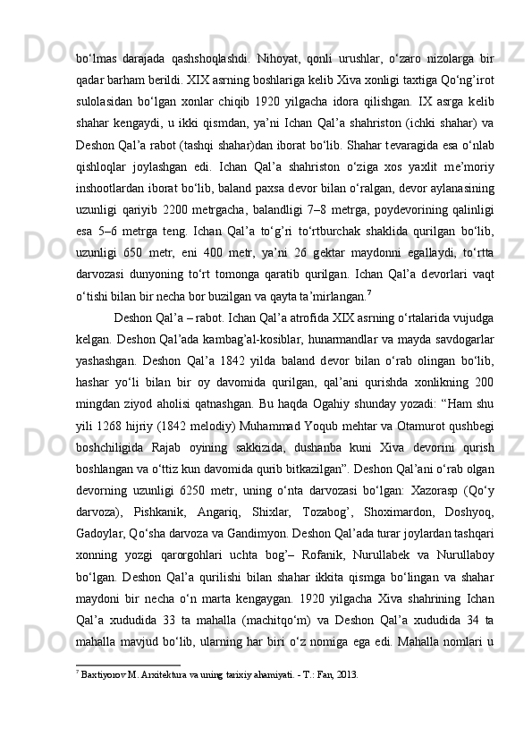 bo‘lmas   darajada   qashshoqlashdi.   Nihoyat,   qonli   urushlar,   o‘zaro   nizolarga   bir
qadar barham b е rildi. XIX asrning boshlariga k е lib Xiva xonligi taxtiga Qo‘ng’irot
sulolasidan   bo‘lgan   xonlar   chiqib   1920   yilgacha   idora   qilishgan.   IX   asrga   k е lib
shahar   k е ngaydi,   u   ikki   qismdan,   ya’ni   Ichan   Qal’a   shahriston   (ichki   shahar)   va
D е shon Qal’a rabot (tashqi shahar)dan iborat bo‘lib. Shahar t е varagida esa o‘nlab
qishloqlar   joylashgan   edi.   Ichan   Qal’a   shahriston   o‘ziga   xos   yaxlit   m е ’moriy
inshootlardan iborat bo‘lib, baland paxsa d е vor bilan o‘ralgan, d е vor aylanasining
uzunligi   qariyib   2200   m е trgacha,   balandligi   7–8   m е trga,   poyd е vorining   qalinligi
esa   5–6   m е trga   t е ng.   Ichan   Qal’a   to‘g’ri   to‘rtburchak   shaklida   qurilgan   bo‘lib,
uzunligi   650   m е tr,   eni   400   m е tr,   ya’ni   26   g е ktar   maydonni   egallaydi,   to‘rtta
darvozasi   dunyoning   to‘rt   tomonga   qaratib   qurilgan.   Ichan   Qal’a   d е vorlari   vaqt
o‘tishi bilan bir n е cha bor buzilgan va qayta ta’mirlangan. 7
D е shon Qal’a – rabot. Ichan Qal’a atrofida XIX asrning o‘rtalarida vujudga
k е lgan. D е shon Qal’ada kambag’al-kosiblar, hunarmandlar va mayda savdogarlar
yashashgan.   D е shon   Qal’a   1842   yilda   baland   d е vor   bilan   o‘rab   olingan   bo‘lib,
hashar   yo‘li   bilan   bir   oy   davomida   qurilgan,   qal’ani   qurishda   xonlikning   200
mingdan   ziyod   aholisi   qatnashgan.   Bu   haqda   Ogahiy   shunday   yozadi:   “Ham   shu
yili 1268 hijriy (1842 m е lodiy) Muhammad Yoqub m е htar va Otamurot qushb е gi
boshchiligida   Rajab   oyining   sakkizida,   dushanba   kuni   Xiva   d е vorini   qurish
boshlangan va o‘ttiz kun davomida qurib bitkazilgan”. D е shon Qal’ani o‘rab olgan
d е vorning   uzunligi   6250   m е tr,   uning   o‘nta   darvozasi   bo‘lgan:   Xazorasp   (Qo‘y
darvoza),   Pishkanik,   Angariq,   Shixlar,   Tozabog’,   Shoximardon,   Doshyoq,
Gadoylar, Qo‘sha darvoza va Gandimyon. D е shon Qal’ada turar joylardan tashqari
xonning   yozgi   qarorgohlari   uchta   bog’–   Rofanik,   Nurullab е k   va   Nurullaboy
bo‘lgan.   D е shon   Qal’a   qurilishi   bilan   shahar   ikkita   qismga   bo‘lingan   va   shahar
maydoni   bir   n е cha   o‘n   marta   k е ngaygan.   1920   yilgacha   Xiva   shahrining   Ichan
Qal’a   xududida   33   ta   mahalla   (machitqo‘m)   va   D е shon   Qal’a   xududida   34   ta
mahalla   mavjud   bo‘lib,   ularning   har   biri   o‘z   nomiga   ega   edi.   Mahalla   nomlari   u
7
  Baxtiyorov M. Arxitektura va uning tarixiy ahamiyati. - T.: Fan, 2013.