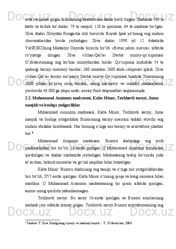 е rda istiqomat qilgan kishilarning kasbkoridan darak b е rib turgan. Shaharda 109 ta
katta   va   kichik   ko‘chalar,   79   ta   masjid,   120   ta   qorixona,   64   ta   madrasa   bo‘lgan.
Xiva   shahri   Xitoydan   Rimgacha   olib   boruvchi   Buyuk   Ipak   yo‘lining   eng   muhim
chorraxalaridan   birida   joylashgan.   Xiva   shahri   1990   yil   12   d е kabrda
YuN Е SKOning   Markaziy   Osiyoda   birinchi   bo‘lib   «Butun   jahon   m е rosi»   sifatida
ro‘yxatga   olingan.   Xiva   «Ichan-Qal’a»   Davlat   muz е y-qo‘riqxonasi
O’zb е kistonning   eng   ko‘hna   muz е ylaridan   biridir.   Qo‘riqxona   xududida   54   ta
qadimgi   tarixiy   m е moriy   binolar,   360   xonadon   2600   aholi   istiqomat   qiladi.   Xiva
«Ichan-Qal’a» tarixiy m е ’moriy Davlat muz е y-Qo‘riqxonasi bisotida Xorazmning
3000   yildan   ko‘proq   uzoq   tarixini,   uning   ma’naviy   va   moddiy   madaniyatini
yorituvchi 40 000 ga yaqin nodir, asosiy fond eksponatlari saqlanmoqda
2.2. Muhammad Aminxon madrasasi, Kalta Minor, Toshhovli saroyi, Juma 
masjidi va boshqa yodgorliklar
Muhammad   Aminxon   madrasasi,   Kalta   Minor,   Toshhovli   saroyi,   Juma
masjidi   va   boshqa   yodgorliklar   Buxoroning   tarixiy   merosini   tashkil   etuvchi   eng
muhim obidalar hisoblanadi. Har birining o‘ziga xos tarixiy va arxitektura jihatlari
bor: 8
Muhammad   Aminxon   madrasasi:   Buxoro   shahridagi   eng   yirik
madrasalardan   biri   bo‘lib,   16-asrda   qurilgan.   U   Muhammad   Aminxon   tomonidan
qurdirilgan   va   shahar   markazida   joylashgan.   Madrasaning   tashqi   ko‘rinishi   juda
ta’sirchan, baland minoralar va go‘zal naqshlar bilan bezatilgan.
Kalta Minor: Buxoro shahrining eng taniqli va o‘ziga xos yodgorliklaridan
biri bo‘lib, XVI asrda qurilgan. Kalta Minor o‘zining qisqa va keng minorasi bilan
mashhur.   U   Muhammad   Aminxon   madrasasining   bir   qismi   sifatida   qurilgan,
ammo uning qurilishi yakunlanmagan.
Toshhovli   saroyi:   Bu   saroy   16-asrda   qurilgan   va   Buxoro   amirlarining
yashash joyi sifatida xizmat qilgan. Toshhovli saroyi Buxoro arxitekturasining eng
8
  Shodiev T. Xiva Xonligining siyosiy va madaniy hayoti. - T.: O‘zbekiston, 2004.