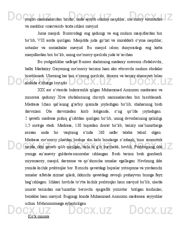 yuqori   namunalaridan   biridir,   unda   ajoyib   islimiy   naqshlar,   me’moriy   elementlar
va mashhur «marvarid» taxta ishlari mavjud.
Juma   masjidi:   Buxorodagi   eng   qadimgi   va   eng   muhim   masjidlardan   biri
bo‘lib,   VIII   asrda   qurilgan.   Masjidda   juda   go‘zal   va   murakkab   o‘yma   naqshlar,
ustunlar   va   mozaikalar   mavjud.   Bu   masjid   islom   dunyosidagi   eng   katta
masjidlardan biri bo‘lib, uning me’moriy qurilishi juda ta’sirchan.
Bu yodgorliklar nafaqat Buxoro shahrining madaniy merosini  ifodalovchi,
balki   Markaziy   Osiyoning   me’moriy   tarixini   ham   aks   ettiruvchi   muhim   obidalar
hisoblanadi. Ularning har biri o‘zining qurilishi, dizayni va tarixiy ahamiyati bilan
alohida e’tiborga loyiqdir.
XIX   asr   o‘rtasida   hukmronlik   qilgan   Muhammad   Aminxon   madrasasi   va
minorasi   qadimiy   Xiva   obidalarining   chiroyli   namunalaridan   biri   hisoblanadi.
Madrasa   Ichan   qal’aning   g’arbiy   qismida   joylashgan   bo‘lib,   shaharning   bosh
darvozasi   Ota   darvozadan   kirib   kelganda,   o‘ng   qo‘lda   joylashgan.  
2   qavatli   madrasa   pishiq   g’ishtdan   qurilgan   bo‘lib,   uning   devorlarining   qalinligi
1,5   metrga   etadi.   Madrasa,   130   hujradan   iborat   bo‘lib,   tarixiy   ma’lumotlarga
asosan   unda   bir   vaqtning   o‘zida   260   nafar   talaba   tahsil   olgan.  
Madrasa   me’moriy   jihatdan   boshqa   shu   kabi   binolarga   o‘xshash,   bino   simmetrik
tarzda, ikki qavatli qilib qurilgan, tarhi to‘g’ri burchakli, hovlili. Peshtoqning ikki
yoniga   an’anaviy   guldasta-minoralar   ishlangan.   Bosh   tarzini   besh   gumbazli
miyonsaroy,   masjid,   darsxona   va   qo‘shimcha   xonalar   egallagan.   Hovlining   ikki
yonida kichik peshtoqlar bor. Birinchi qavatdagi hujralar yotoqxona va yordamchi
xonalar   sifatida   xizmat   qiladi,   ikkinchi   qavatdagi   ravoqli   peshayvon   binoga   fayz
bag’ishlagan.   Ichkari   hovlida   to‘rtta   kichik  peshtoqlar   ham   mavjud  bo‘lib,   ularda
imorat   tarixidan   ma’lumotlar   beruvchi   epigrafik   yozuvlar     bitilgan   koshinlar,
bezaklar ham mavjud. Bugungi kunda Muhammad Aminxon madrasasi  sayyohlar
uchun    Mehmonxonaga aylantirilgan.    
                                                      
     Ko‘k minora