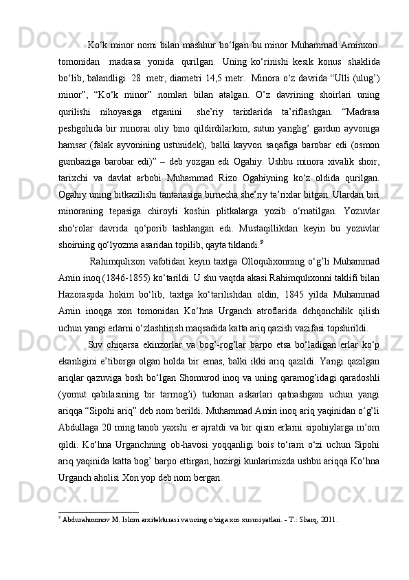 Ko‘k minor  nomi bilan mashhur bo‘lgan bu minor  Muhammad Aminxon  
tomonidan       madrasa     yonida     qurilgan.     Uning   ko‘rinishi   kesik   konus     shaklida
bo‘lib, balandligi     28     metr, diametri 14,5 metr.     Minora o‘z davrida “Ulli (ulug’)
minor”,   “Ko‘k   minor”   nomlari   bilan   atalgan.   O’z   davrining   shoirlari   uning
qurilishi   nihoyasiga   etganini       she’riy   tarixlarida   ta’riflashgan.   “Madrasa
peshgohida   bir   minorai   oliy   bino   qildirdilarkim,   sutun   yanglig’   gardun   ayvoniga
hamsar   (falak   ayvonining   ustunidek),   balki   kayvon   saqafiga   barobar   edi   (osmon
gumbaziga   barobar   edi)”   –   deb   yozgan   edi   Ogahiy.   Ushbu   minora   xivalik   shoir,
tarixchi   va   davlat   arbobi   Muhammad   Rizo   Ogahiyning   ko‘z   oldida   qurilgan.
Ogahiy uning bitkazilishi tantanasiga birnecha she’riy ta’rixlar bitgan. Ulardan biri
minoraning   tepasiga   chiroyli   koshin   plitkalarga   yozib   o‘rnatilgan.   Yozuvlar
sho‘rolar   davrida   qo‘porib   tashlangan   edi.   Mustaqillikdan   keyin   bu   yozuvlar
shoirning qo‘lyozma asaridan topilib, qayta tiklandi. 9
     
  Rahimqulixon   vafotidan   keyin   taxtga   Olloqulixonning   o‘g’li   Muhammad
Amin inoq (1846-1855) ko‘tarildi. U shu vaqtda akasi Rahimqulixonni taklifi bilan
Hazoraspda   hokim   bo‘lib,   taxtga   ko‘tarilishdan   oldin,   1845   yilda   Muhammad
Amin   inoqga   xon   tomonidan   Ko‘hna   Urganch   atroflarida   dehqonchilik   qilish
uchun yangi erlarni o‘zlashtirish maqsadida katta ariq qazish vazifasi topshirildi.
Suv   chiqarsa   ekinzorlar   va   bog’-rog’lar   barpo   etsa   bo‘ladigan   erlar   ko‘p
ekanligini   e’tiborga   olgan   holda   bir   emas,   balki   ikki   ariq   qazildi.   Yangi   qazilgan
ariqlar  qazuviga bosh bo‘lgan Shomurod inoq va uning qaramog’idagi  qaradoshli
(yomut   qabilasining   bir   tarmog’i)   turkman   askarlari   qatnashgani   uchun   yangi
ariqqa “Sipohi ariq” deb nom berildi. Muhammad Amin inoq ariq yaqinidan o‘g’li
Abdullaga 20 ming tanob yaxshi  er ajratdi va bir qism erlarni sipohiylarga in’om
qildi.   Ko‘hna   Urganchning   ob-havosi   yoqqanligi   bois   to‘ram   o‘zi   uchun   Sipohi
ariq yaqinida katta bog’ barpo ettirgan, hozirgi kunlarimizda ushbu ariqqa Ko‘hna
Urganch aholisi Xon yop deb nom bergan.
9
  Abdurahmonov M. Islom arxitekturasi va uning o‘ziga xos xususiyatlari. - T.: Sharq, 2011. 