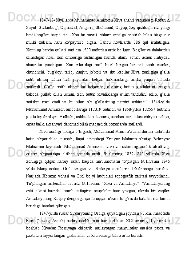 1847-18480yillarda Muhammad Aminxon Xiva shahri yaqinidagi Rofanik,
Soyot, Gullanbog’, Oqmachit, Angariq, Shohobod, Oqyop, Zey qishloqlarida yangi
hovli-bog’lar   barpo   etdi.   Xon   bu   xayrli   ishlarni   amalga   oshirish   bilan   birga   o‘z
mulki   xolisini   ham   ko‘paytirib   olgan.   Ushbu   hovlilarda   286   qul   ishlatilgan.
Xonning barcha qullari soni esa 1500 nafardan ortiq bo‘lgan. Bog’lar va dalalardan
olinadigan   hosil   xon   omboriga   tushirilgan   hamda   ularni   sotish   uchun   imtiyozli
sharoitlar   yaratilgan.   Xon   erlaridagi   mo‘l   hosil   bergan   har   xil   donli   ekinlar,
chunonchi,   bug’doy,   tariq,   kunjut,   jo‘xori   va   shu   kabilar   Xiva   xonligiga   g’alla
sotib   olmoq   uchun   turli   joylardan   kelgan   turkmanlarga   ancha   yuqori   bahoda
sotilardi.   G’alla   sotib   oluvchilar   kelganda,   o‘zining   butun   g’allalarini   istagan
bahoda   pullab   olish   uchun,   xon   butun   xivaliklarga   o‘lim   tahdidini   solib,   g’alla
sotishni   man   etadi   va   bu   bilan   o‘z   g’allasining   narxini   oshiradi”.   1846-yilda
Muhammad Aminxon omborlariga 112019 botmon va 1850-yilda 102557 botmon
g’alla topshirilgan. Holbuki, ushbu don-dunning barchasi xon oilasi ehtiyoji uchun,
emas balki aksariyati daromad olish maqsadida bozorlarda sotilardi.
Xiva xonligi taxtiga o‘tirgach, Muhammad Amin o‘z amaldorlari tarkibida
katta   o‘zgarishlar   qilmadi,   faqat   devonbegi   Erniyoz   Mahram   o‘rniga   Bekniyoz
Mahramni   tayinladi.   Muhammad   Aminxon   davrida   ruslarning   xonlik   atrofidagi
erlarni   o‘rganishga   e’tibori   yanada   ortdi.   Ruslarning   1839-1840   yillarda   Xiva
xonligiga   qilgan   harbiy   safari   haqida   ma’lumotlarni   to‘plagan   M.I.Ivanin   1846
yilda   Mang’ishloq,   Orol   dengizi   va   Sirdaryo   atroflarini   tekshirishga   kirishdi.
Natijada   Xorazm   vohasi   va   Orol   bo‘yi   hududlari   topografik   xaritasi   tayyorlandi.
To‘plangan materiallar  asosida  M.I.Ivanin  “Xiva va Amudaryo”, “Amudaryoning
eski   o‘zani   haqida”   nomli   kattagina   maqolalar   ham   yozgan,   ularda   bir   vaqtlar
Amudaryoning Kaspiy dengiziga qarab oqqan o‘zani to‘g’risida batafsil ma’lumot
berishga harakat qilingan.
1847-yilda ruslar Sirdaryoning Orolga quyadigan joyidan 90 km. masofada
Raim   (hozirgi  Aralsk)   harbiy  istehkomini   barpo  etdilar. XIX asrning  II   yarmidan
boshlab   Xivadan   Rossiyaga   chiqarib   sotilayotgan   mahsulotlar   orasida   paxta   va
paxtadan tayyorlangan gazlamalar va kalavalarga talab ortib boradi.