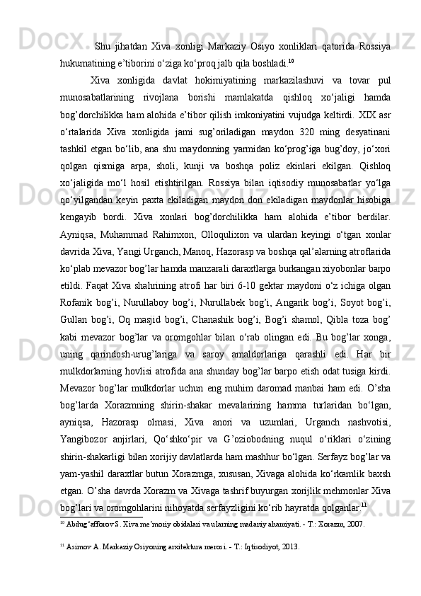Shu   jihatdan   Xiva   xonligi   Markaziy   Osiyo   xonliklari   qatorida   Rossiya
hukumatining e’tiborini o‘ziga ko‘proq jalb qila boshladi. 10
Xiva   xonligida   davlat   hokimiyatining   markazilashuvi   va   tovar   pul
munosabatlarining   rivojlana   borishi   mamlakatda   qishloq   xo‘jaligi   hamda
bog’dorchilikka ham alohida e’tibor qilish imkoniyatini vujudga keltirdi. XIX asr
o‘rtalarida   Xiva   xonligida   jami   sug’oriladigan   maydon   320   ming   desyatinani
tashkil   etgan   bo‘lib,   ana   shu   maydonning   yarmidan   ko‘prog’iga   bug’doy,   jo‘xori
qolgan   qismiga   arpa,   sholi,   kunji   va   boshqa   poliz   ekinlari   ekilgan.   Qishloq
xo‘jaligida   mo‘l   hosil   etishtirilgan.   Rossiya   bilan   iqtisodiy   munosabatlar   yo‘lga
qo‘yilgandan   keyin   paxta   ekiladigan   maydon   don   ekiladigan   maydonlar   hisobiga
kengayib   bordi.   Xiva   xonlari   bog’dorchilikka   ham   alohida   e’tibor   berdilar.
Ayniqsa,   Muhammad   Rahimxon,   Olloqulixon   va   ulardan   keyingi   o‘tgan   xonlar
davrida Xiva, Yangi Urganch, Manoq, Hazorasp va boshqa qal’alarning atroflarida
ko‘plab mevazor bog’lar hamda manzarali daraxtlarga burkangan xiyobonlar barpo
etildi. Faqat Xiva shahrining atrofi  har biri  6-10 gektar maydoni o‘z ichiga olgan
Rofanik   bog’i,   Nurullaboy   bog’i,   Nurullabek   bog’i,   Angarik   bog’i,   Soyot   bog’i,
Gullan   bog’i,   Oq   masjid   bog’i,   Chanashik   bog’i,   Bog’i   shamol,   Qibla   toza   bog’
kabi   mevazor   bog’lar   va   oromgohlar   bilan   o‘rab   olingan   edi.   Bu   bog’lar   xonga,
uning   qarindosh-urug’lariga   va   saroy   amaldorlariga   qarashli   edi.   Har   bir
mulkdorlarning hovlisi atrofida ana shunday bog’lar barpo etish odat tusiga kirdi.
Mevazor   bog’lar   mulkdorlar   uchun   eng   muhim   daromad   manbai   ham   edi.   O’sha
bog’larda   Xorazmning   shirin-shakar   mevalarining   hamma   turlaridan   bo‘lgan,
ayniqsa,   Hazorasp   olmasi,   Xiva   anori   va   uzumlari,   Urganch   nashvotisi,
Yangibozor   anjirlari,   Qo‘shko‘pir   va   G’oziobodning   nuqul   o‘riklari   o‘zining
shirin-shakarligi bilan xorijiy davlatlarda ham mashhur bo‘lgan. Serfayz bog’lar va
yam-yashil daraxtlar butun Xorazmga, xususan, Xivaga alohida ko‘rkamlik baxsh
etgan. O’sha davrda Xorazm va Xivaga tashrif buyurgan xorijlik mehmonlar Xiva
bog’lari va oromgohlarini nihoyatda serfayzligini ko‘rib hayratda qolganlar. 11
10
  Abdug‘afforov S. Xiva me moriy obidalari va ularning madaniy ahamiyati. - T.: Xorazm, 2007.ʼ
11
  Asimov A. Markaziy Osiyoning arxitektura merosi. - T.: Iqtisodiyot, 2013.