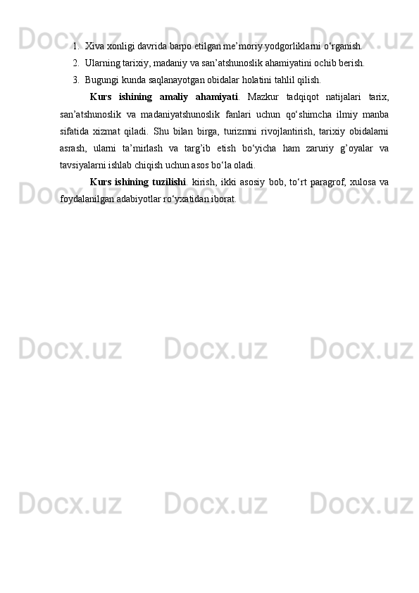 1. Xiva xonligi davrida barpo etilgan me’moriy yodgorliklarni o‘rganish.
2. Ularning tarixiy, madaniy va san’atshunoslik ahamiyatini ochib berish.
3. Bugungi kunda saqlanayotgan obidalar holatini tahlil qilish.
Kurs   ishining   amaliy   ahamiyati .   Mazkur   tadqiqot   natijalari   tarix,
san’atshunoslik   va   madaniyatshunoslik   fanlari   uchun   qo‘shimcha   ilmiy   manba
sifatida   xizmat   qiladi.   Shu   bilan   birga,   turizmni   rivojlantirish,   tarixiy   obidalarni
asrash,   ularni   ta’mirlash   va   targ’ib   etish   bo‘yicha   ham   zaruriy   g’oyalar   va
tavsiyalarni ishlab chiqish uchun asos bo‘la oladi.
Kurs   ishining   tuzilishi .   kirish,   ikki   asosiy   bob,   to‘rt   paragrof,   xulosa   va
foydalanilgan adabiyotlar ro‘yxatidan iborat.