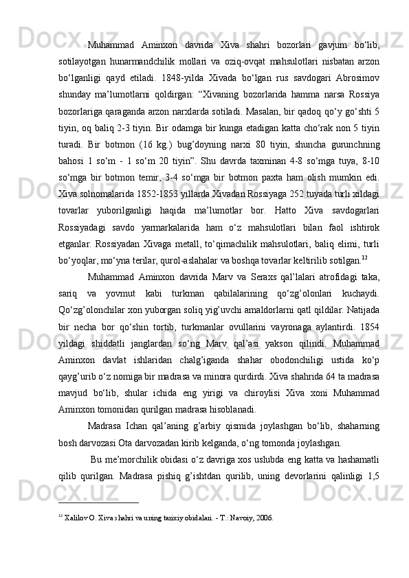 Muhammad   Aminxon   davrida   Xiva   shahri   bozorlari   gavjum   bo‘lib,
sotilayotgan   hunarmandchilik   mollari   va   oziq-ovqat   mahsulotlari   nisbatan   arzon
bo‘lganligi   qayd   etiladi.   1848-yilda   Xivada   bo‘lgan   rus   savdogari   Abrosimov
shunday   ma’lumotlarni   qoldirgan:   “Xivaning   bozorlarida   hamma   narsa   Rossiya
bozorlariga qaraganda arzon narxlarda sotiladi. Masalan, bir qadoq qo‘y go‘shti 5
tiyin, oq baliq 2-3 tiyin. Bir odamga bir kunga etadigan katta cho‘rak non 5 tiyin
turadi.   Bir   botmon   (16   kg.)   bug’doyning   narxi   80   tiyin,   shuncha   gurunchning
bahosi   1   so‘m   -   1   so‘m   20   tiyin”.   Shu   davrda   taxminan   4-8   so‘mga   tuya,   8-10
so‘mga   bir   botmon   temir,   3-4   so‘mga   bir   botmon   paxta   ham   olish   mumkin   edi.
Xiva solnomalarida 1852-1853 yillarda Xivadan Rossiyaga 252 tuyada turli xildagi
tovarlar   yuborilganligi   haqida   ma’lumotlar   bor.   Hatto   Xiva   savdogarlari
Rossiyadagi   savdo   yarmarkalarida   ham   o‘z   mahsulotlari   bilan   faol   ishtirok
etganlar.   Rossiyadan   Xivaga   metall,   to‘qimachilik   mahsulotlari,   baliq   elimi,   turli
bo‘yoqlar, mo‘yna terilar, qurol-aslahalar va boshqa tovarlar keltirilib sotilgan. 12
Muhammad   Aminxon   davrida   Marv   va   Seraxs   qal’lalari   atrofidagi   taka,
sariq   va   yovmut   kabi   turkman   qabilalarining   qo‘zg’olonlari   kuchaydi.
Qo‘zg’olonchilar xon yuborgan soliq yig’uvchi amaldorlarni qatl qildilar. Natijada
bir   necha   bor   qo‘shin   tortib,   turkmanlar   ovullarini   vayronaga   aylantirdi.   1854
yildagi   shiddatli   janglardan   so‘ng   Marv   qal’asi   yakson   qilindi.   Muhammad
Aminxon   davlat   ishlaridan   chalg’iganda   shahar   obodonchiligi   ustida   ko‘p
qayg’urib o‘z nomiga bir madrasa va minora qurdirdi. Xiva shahrida 64 ta madrasa
mavjud   bo‘lib,   shular   ichida   eng   yirigi   va   chiroylisi   Xiva   xoni   Muhammad
Aminxon tomonidan qurilgan madrasa hisoblanadi.
Madrasa   Ichan   qal’aning   g’arbiy   qismida   joylashgan   bo‘lib,   shaharning
bosh darvozasi Ota darvozadan kirib kelganda, o‘ng tomonda joylashgan.
  Bu me’morchilik obidasi o‘z davriga xos uslubda eng katta va hashamatli
qilib   qurilgan.   Madrasa   pishiq   g’ishtdan   qurilib,   uning   devorlarini   qalinligi   1,5
12
  Xalilov O. Xiva shahri va uning tarixiy obidalari. - T.: Navoiy, 2006.