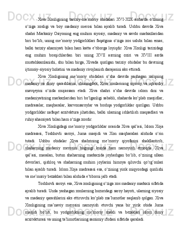Xiva   Xonligining   tarixiy-me moriy   obidalari   XVI-XIX   asrlarda   o‘ziningʼ
o‘ziga   xosligi   va   boy   madaniy   merosi   bilan   ajralib   turadi.   Ushbu   davrda   Xiva
shahri  Markaziy Osiyoning  eng muhim  siyosiy,  madaniy va savdo  markazlaridan
biri  bo‘lib,  uning  me moriy  yodgorliklari   faqatgina   o‘ziga  xos   uslubi  bilan  emas,	
ʼ
balki tarixiy ahamiyati bilan ham katta e tiborga loyiqdir. Xiva Xonligi tarixidagi	
ʼ
eng   muhim   bosqichlardan   biri   uning   XVII   asrning   oxiri   va   XVIII   asrda
mustahkamlanishi,   shu   bilan   birga,   Xivada   qurilgan   tarixiy   obidalar   bu   davrning
ijtimoiy-siyosiy holatini va madaniy rivojlanish darajasini aks ettiradi.
Xiva   Xonligining   me moriy   obidalari   o‘sha   davrda   yashagan   xalqning	
ʼ
madaniy   va   diniy   qarashlarini,   shuningdek,   Xiva   xonlarining   siyosiy   va   iqtisodiy
mavqeyini   o‘zida   mujassam   etadi.   Xiva   shahri   o‘sha   davrda   islom   dini   va
madaniyatining markazlaridan biri bo‘lganligi sababli, shaharda ko‘plab masjidlar,
madrasalar,   maqbaralar,   karvonsaroylar   va   boshqa   yodgorliklar   qurilgan.   Ushbu
yodgorliklar   nafaqat   arxitektura   jihatidan,  balki   ularning   ishlatilish   maqsadlari   va
ruhiy ahamiyati bilan ham o‘ziga xosdir.
Xiva Xonligidagi  me moriy yodgorliklar orasida Xiva qal’asi, Islom  Xoja
ʼ
madrasasi,   Toshhovli   saroyi,   Juma   masjidi   va   Xon   maqbaralari   alohida   o‘rin
tutadi.   Ushbu   obidalar   Xiva   shahrining   me moriy   qiyofasini   shakllantirib,	
ʼ
shaharning   madaniy   merosini   bugungi   kunda   ham   namoyish   etmoqda.   Xiva
qal’asi,   masalan,   butun   shaharning   markazida   joylashgan   bo‘lib,   o‘zining   ulkan
devorlari,   qishloq   va   shaharning   muhim   joylarini   himoya   qiluvchi   qo‘rg’onlari
bilan ajralib turadi. Islom Xoja madrasasi  esa, o‘zining yirik miqyosdagi qurilishi
va me moriy bezaklari bilan alohida e tiborni jalb etadi.	
ʼ ʼ
Toshhovli saroyi esa, Xiva xonligining o‘ziga xos madaniy markazi sifatida
ajralib turadi. Unda yashagan xonlarning huzuridagi saroy hayoti, ularning siyosiy
va madaniy qarashlarini aks ettiruvchi ko‘plab ma lumotlar saqlanib qolgan. Xiva	
ʼ
Xonligining   ma naviy   merosini   namoyish   etuvchi   yana   bir   yirik   obida   Juma	
ʼ
masjidi   bo‘lib,   bu   yodgorlikning   me moriy   shakli   va   bezaklari   islom   diniy	
ʼ
arxitekturasi va uning ta limotlarining samimiy ifodasi sifatida qaraladi.	
ʼ