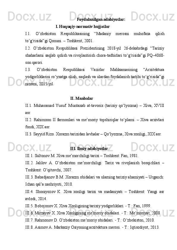Foydalanilgan adabiyotlar:
                             I. Huquqiy-normativ hujjatlar
I.1.   O’zbekiston   Respublikasining   “Madaniy   merosni   muhofaza   qilish
to g risida”gi Qonuni. – Toshkent, 2001.ʻ ʻ
I.2.   O’zbekiston   Respublikasi   Prezidentining   2018-yil   26-dekabrdagi   “Tarixiy
shaharlarni saqlab qolish va rivojlantirish chora-tadbirlari to g risida”gi PQ–4068-	
ʻ ʻ
son qarori.
I.3.   O’zbekiston   Respublikasi   Vazirlar   Mahkamasining   “Arxitektura
yodgorliklarini ro yxatga olish, saqlash va ulardan foydalanish tartibi to g risida”gi	
ʻ ʻ ʻ
nizomi, 2015-yil.
                                            II. Manbalar
II.1.   Muhammad   Yusuf.   Muntaxab   at-tavorix   (tarixiy   qo‘lyozma)   –   Xiva,   XVIII
asr.
II.2.   Rahimxon   II   farmonlari   va   me’moriy   topshiriqlar   to‘plami.   –   Xiva   arxivlari
fondi, XIX asr.
II.3. Sayyid Rizo. Xorazm tarixidan lavhalar – Qo‘lyozma, Xiva xonligi, XIX asr.
                                            III. Ilmiy adabiyotlar
III.1.  Sultonov M. Xiva me’morchiligi tarixi – Toshkent: Fan, 1981.
III.2.   Jalilov   A.   O’zbekiston   me’morchiligi:   Tarix   va   rivojlanish   bosqichlari   –
Toshkent: O’qituvchi, 2007.
III.3. Babadjanov B.M. Xorazm obidalari va ularning tarixiy ahamiyati – Urganch:
Ichan qal’a nashriyoti, 2010.
III.4.   Shoniyozov   K.   Xiva   xonligi   tarixi   va   madaniyati   –   Toshkent:   Yangi   asr
avlodi, 2014.
III.5.  Bobojonov X. Xiva Xonligining tarixiy yodgorliklari. - T.: Fan, 1999.
III.6. Mirzayev X. Xiva Xonligining me moriy obidalari. - T.: Me moriyat, 2008.	
ʼ ʼ
III.7. Rahmonov D. O’zbekiston me moriy obidalari. - T.: O’zbekiston, 2010.	
ʼ
III.8. Asimov A. Markaziy Osiyoning arxitektura merosi. - T.: Iqtisodiyot, 2013.