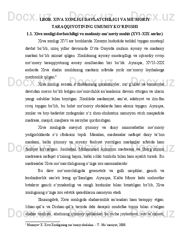 I.BOB. XIVA XONLIGI DAVLATCHILIGI VA ME’MORIY
TARAQQIYOTINING UMUMIY KO’RINISHI
1.1. Xiva xonligi davlatchiligi va madaniy-ma’naviy muhit (XVI–XIX asrlar)
Xiva xonligi XVI asr boshlarida Xorazm hududida tashkil topgan mustaqil
davlat   bo‘lib,   uzoq   yillar   davomida   O’rta   Osiyoda   muhim   siyosiy   va   madaniy
markaz   bo‘lib   xizmat   qilgan.   Xonlikning   siyosiy   mustaqilligi   va   iqtisodiy   rivoji
me’moriy   taraqqiyotning   asosiy   omillaridan   biri   bo‘ldi.   Ayniqsa,   XVII–XIX
asrlarda   Xiva   shahri   xonlikning   markazi   sifatida   yirik   me’moriy   loyihalarga
mezbonlik qilgan. 2
Xiva   xonligi   asosan   o‘zbeklarning   qoraxoniylar,   mo‘g’ullar   va   temuriylar
davridan meros bo‘lib kelgan me’morchilik an’analarini davom  ettirgan va ularni
yangi   uslublar   bilan   boyitgan.   Xonlikda   madaniyat,   san’at,   adabiyot   va   ilm-fan
rivoj   topgan   bo‘lib,   bu   holat   me’moriy   obidalarda   ham   aksini   topgan.   Ayniqsa,
xonlar  va   boy-badavlat   zodagonlar   o‘z  shon-shuhratini  namoyon  etish   maqsadida
madrasa, masjid, maqbara va saroylar qurdirishgan.
Xiva   xonligida   mavjud   ijtimoiy   va   diniy   munosabatlar   me’moriy
yodgorliklarda   o‘z   ifodasini   topdi.   Masalan,   madrasalar   nafaqat   diniy   ta’lim
maskani,   balki   ijtimoiy   va   siyosiy   faoliyat   yuritilgan   markazlar   sifatida   ham
faoliyat   ko‘rsatgan.   Jumladan,   Muhammad   Aminxon   madrasasi   va   Sherg’ozixon
madrasasi nafaqat o‘zining hajmi, balki ichki tuzilishi bilan ham ajralib turadi. Bu
madrasalar Xiva me’morchiligining o‘ziga xos namunalaridir.
Bu   davr   me’morchiligida   geometrik   va   gulli   naqshlar,   ganch   va
koshinkorlik   san’ati   keng   qo‘llanilgan.   Ayniqsa,   Kalta   Minor   kabi   inshootlar
betakror   ganch   o‘ymakorligi   va   rangli   koshinlar   bilan   bezatilgan   bo‘lib,   Xiva
xonligining o‘ziga xos estetik qarashlarini namoyon etadi.
Shuningdek,   Xiva   xonligida   shaharsozlik   an’analari   ham   taraqqiy   etgan.
Ichan-qal’a   va   Dishan-qal’a   tarzida   ikki   darajali   mudofaa   tizimi   bilan   o‘ralgan
shahar   tuzilishi,   aholining   ijtimoiy   qatlamlari   bo‘yicha   joylashuvi,   suv   ta’minoti,
2
  Mirzayev X. Xiva Xonligining me moriy obidalari. - T.: Me moriyat, 2008.ʼ ʼ 