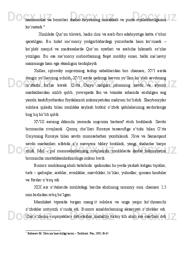 hammomlar   va   bozorlari   shahar   hayotining   murakkab   va   puxta   rejalashtirilganini
ko‘rsatadi. 3
Xonlikda Qur’on tilovati, hadis ilmi  va arab-fors adabiyotiga katta e’tibor
qaratilgan.   Bu   holat   me’moriy   yodgorliklardagi   yozuvlarda   ham   ko‘rinadi   –
ko‘plab   masjid   va   madrasalarda   Qur’on   oyatlari   va   arabcha   hikmatli   so‘zlar
yozilgan.   Bu   esa   me’moriy   inshootlarning   faqat   moddiy   emas,   balki   ma’naviy
mazmunga ham ega ekanligini tasdiqlaydi.
Xullas,   iqtisodiy   inqirozning   tashqi   sabablaridan   biri   chamasi,   XVI   asrda
dengiz yo‘llarining ochilib,  XVII  asrda qadimgi karvon yo‘llari bo‘ylab savdoning
to‘xtashi   bo‘lsa   kerak.   O’rta   Osiyo   xalqlari   jahonning   savdo   va   siyosiy
markazlaridan   uzilib   qolib,   yuvropada   fan   va   texnika   sohasida   erishilgan   eng
yaxshi kashfiyotlardan foydalanish imkoniyatidan mahrum bo‘lishdi. Shayboniylar
sulolasi   qulashi   bilan   xonlikka   saylash   butkul   o‘zbek   qabilalarining   sardorlariga
bog`liq bo‘lib qoldi.
XVIII   asrning   ikkinchi   yarmida   inqirozni   bartaraf   etish   boshlandi.   Savdo
birmuncha   rivojlandi.   Qozoq   cho‘llari   Rossiya   tassarufiga   o‘tishi   bilan   O’rta
Osiyoning   Rossiya   bilan   savdo   munosabatlari   yaxshilandi.   Xiva   va   Samarqand
savdo   markazlari   sifatida   o‘z   mavqeini   tiklay   boshladi,   yangi   shaharlar   barpo
etildi.   Mol   –   pul   munosabatlarining   rivojlanishi   xonliklarda   davlat   hokimiyatini
birmuncha mustahkamlashnishiga imkon berdi.
Buxoro xonlikning aholi tarkibida: qadimdan bu yerda yashab kelgan tojiklar,
turk – qarlu q lar, arablar, eronliklar, marvliklar, lo‘lilar,   y uhudlar, qisman hindular
va forslar o‘troq edi.
XIX   asr   o‘rtalarida   xonlikdagi   barcha   aholining   umumiy   soni   chamasi   2,5
min kishidan ortiq bo‘lgan.
Mamlakat   tepasida   turgan   mang`it   sulolasi   va   unga   yaqin   ko‘chmanchi
o‘zbeklar   imtiyozli   o‘rinda   edi.   Buxoro   amaldorlarining   aksariyati   o‘zbeklar   edi.
Ular o‘zlarini «oqsuyaklar» deb atashar, mahalliy turkiy tilli aholi esa «sartlar» deb
3
 Sultonov M. Xiva me’morchiligi tarixi – Toshkent: Fan, 1981.B-65