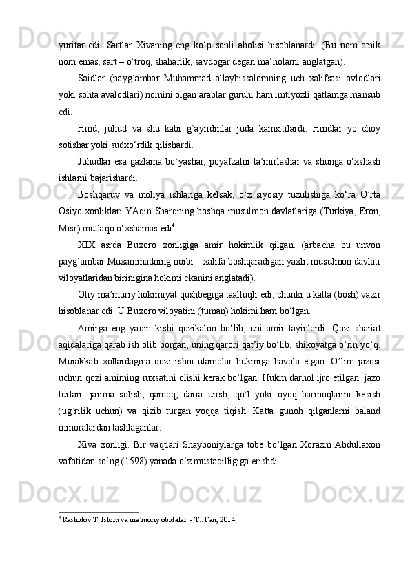 yuritar   edi.   Sartlar   Xivaning   eng   ko‘p   sonli   aholisi   hisoblanardi.   (Bu   nom   etnik
nom emas, sart – o‘troq, shaharlik, savdogar degan ma’nolarni anglatgan).
Saidlar   (payg`ambar   Muhammad   allayhissalomning   uch   xalifsasi   avlodlari
yoki sohta avalodlari) nomini olgan arablar guruhi ham imtiyozli qatlamga mansub
edi.
Hind,   juhud   va   shu   kabi   g`ayridinlar   juda   kamsitilardi.   Hindlar   yo   choy
sotishar yoki sudxo‘rdik qilishardi.
Juhudlar esa  gazlama bo‘yashar, poyafzalni  ta’mirlashar  va shunga o‘xshash
ishlarni bajarishardi.
Boshqaruv   va   moliya   ishlariga   kelsak,   o‘z   siyosiy   tuzulishiga   ko‘ra   O’rta
Osiyo xonliklari YAqin Sharqning boshqa musulmon davlatlariga (Turkiya, Eron,
Misr) mutlaqo o‘xshamas edi 4
.
XIX   asrda   Buxoro   xonligiga   amir   hokimlik   qilgan.   (arbacha   bu   unvon
payg`ambar Muxammadning noibi – xalifa boshqaradigan yaxlit musulmon davlati
viloyatlaridan birinigina hokimi ekanini anglatadi).
Oliy ma’muriy hokimiyat qushbegiga taalluqli edi, chunki u katta (bosh) vazir
hisoblanar edi. U Buxoro viloyatini (tuman) hokimi ham bo‘lgan.
Amirga   eng   yaqin   kishi   qozikalon   bo‘lib,   uni   amir   tayinlardi.   Qozi   shariat
aqidalariga qarab ish olib borgan, uning qarori qat’iy bo‘lib, shikoyatga o‘rin yo‘q.
Murakkab   xollardagina   qozi   ishni   ulamolar   hukmiga   havola   etgan.   O’lim   jazosi
uchun qozi amirning ruxsatini olishi kerak bo‘lgan. Hukm darhol ijro etilgan. jazo
turlari:   jarima   solish,   qamoq,   darra   urish,   qo‘l   yoki   oyoq   barmoqlarini   kesish
(ug`rilik   uchun)   va   qizib   turgan   yoqqa   tiqish.   Katta   gunoh   qilganlarni   baland
minoralardan tashlaganlar.
Xiva   xonligi.   Bir   vaqtlari   Shayboniylarga   tobe   bo‘lgan   Xorazm   Abdullaxon
vafotidan so‘ng (1598) yanada o‘z mustaqilligiga erishdi.
4
  Rashidov T. Islom va me moriy obidalar. - T.: Fan, 2014.ʼ