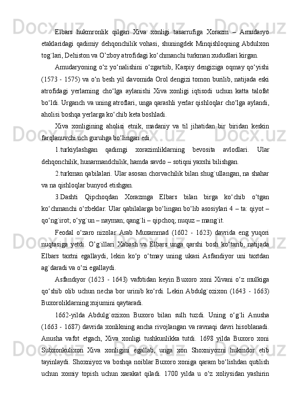 Elbars   hukmronlik   qilgan   Xiva   xonligi   tasarrufiga   Xorazm   –   Amudaryo
etaklaridagi   qadimiy   dehqonchilik   vohasi,   shuningdek   Minqishloqning   Abdulxon
tog`lari, Dehiston va O’zboy atrofidagi ko‘chmanchi turkman xududlari kirgan.
Amudaryoning o‘z yo‘nalishini  o‘zgartiib, Kaspiy  dengiziga oqmay qo‘yishi
(1573 - 1575) va o‘n besh yil davomida Orol dengizi tomon burilib, natijada eski
atrofidagi   yerlarning   cho‘lga   aylanishi   Xiva   xonligi   iqtisodi   uchun   katta   talofat
bo‘ldi. Urganch va uning atroflari, unga qarashli yerlar qishloqlar cho‘lga aylandi,
aholisi boshqa yerlarga ko‘chib keta boshladi.
Xiva   xonligining   aholisi   etnik,   madaniy   va   til   jihatidan   bir   biridan   keskin
farqlanuvchi uch guruhga bo‘lingan edi.
1 . turkiylashgan   qadimgi   xorazimliklarning   bevosita   avlodlari.   Ular
dehqonchilik, hunarmandchilik, hamda savdo – sotiqni yaxshi bilishgan.
2 . turkman qabilalari. Ular asosan chorvachilik bilan shug`ullangan, na shahar
va na qishloqlar bunyod etishgan.
3.Dashti   Qipchoqdan   Xorazmga   Elbars   bilan   birga   ko‘chib   o‘tgan
ko‘chmanchi o‘zbeklar. Ular qabilalarga bo‘lingan bo‘lib asosiylari 4 – ta: qiyot –
qo‘ng`irot; o‘yg`un – nayman; qang`li – qipchoq; nuquz – mang`it.
Feodal   o‘zaro   nizolar   Arab   Muxammad   (1602   -   1623)   davrida   eng   yuqori
nuqtasiga   yetdi.   O’g`illari   Xabash   va   Elbars   unga   qarshi   bosh   ko‘tarib,   natijada
Elbars   taxtni   egallaydi,   lekin   ko‘p   o‘tmay   uning   ukasi   Asfandiyor   uni   taxtdan
ag`daradi va o‘zi egallaydi.
Asfandiyor   (1623   -   1643)   vafotidan   keyin   Buxoro   xoni   Xivani   o‘z   mulkiga
qo‘shib   olib   uchun   necha   bor   urinib   ko‘rdi.   Lekin   Abdulg`ozixon   (1643   -   1663)
Buxoroliklarning xujumini qaytaradi.
1662-yilda   Abdulg`ozixon   Buxoro   bilan   sulh   tuzdi.   Uning   o‘g`li   Anusha
(1663 - 1687) davrida xonlikning ancha rivojlangan va ravnaqi davri hisoblanadi.
Anusha   vafot   etgach,   Xiva   xonligi   tushkunlikka   tutdi.   1698   yilda   Buxoro   xoni
Subxonkulixon   Xiva   xonligini   egallab,   unga   xon   Shoxniyozni   hukmdor   etib
tayinlaydi. Shoxniyoz va boshqa noiblar Buxoro xoniga qaram bo‘lishdan qutilish
uchun   xomiy   topish   uchun   xarakat   qiladi.   1700   yilda   u   o‘z   xoliysidan   yashirin 