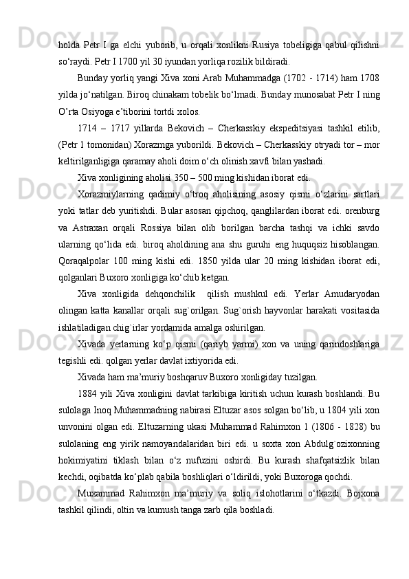 holda   Petr   I   ga   elchi   yuborib,   u   orqali   xonlikni   Rusiya   tobeligiga   qabul   qilishni
so‘raydi. Petr  I  1700 yil 30 iyundan yorliqa rozilik bildiradi.
Bunday yorliq yangi Xiva xoni Arab Muhammadga (1702 - 1714) ham 1708
yilda jo‘natilgan. Biroq chinakam tobelik bo‘lmadi. Bunday munosabat Petr  I  ning
O’rta Osiyoga e’tiborini tortdi xolos.
1714   –   1717   yillarda   Bekovich   –   Cherkasskiy   ekspeditsiyasi   tashkil   etilib,
(Petr 1 tomonidan) Xorazmga yuborildi. Bekovich – Cherkasskiy otryadi tor – mor
keltirilganligiga qaramay aholi doim o‘ch olinish xavfi bilan yashadi.
Xiva xonligining aholisi 350 – 500 ming kishidan iborat edi.
Xorazmiylarning   qadimiy   o‘troq   aholisining   asosiy   qismi   o‘zlarini   sartlari
yoki tatlar deb yuritishdi. Bular asosan qipchoq, qanglilardan iborat edi. orenburg
va   Astraxan   orqali   Rossiya   bilan   olib   borilgan   barcha   tashqi   va   ichki   savdo
ularning   qo‘lida   edi.   biroq   aholdining   ana   shu   guruhi   eng   huquqsiz   hisoblangan.
Qoraqalpolar   100   ming   kishi   edi.   1850   yilda   ular   20   ming   kishidan   iborat   edi,
qolganlari Buxoro xonligiga ko‘chib ketgan.
Xiva   xonligida   dehqonchilik     qilish   mushkul   edi.   Yerlar   Amudaryodan
olingan   katta   kanallar   orqali   sug`orilgan.   Sug`orish   hayvonlar   harakati   vositasida
ishlatiladigan chig`irlar yordamida amalga oshirilgan.
Xivada   yerlarning   ko‘p   qismi   (qariyb   yarmi)   xon   va   uning   qarindoshlariga
tegishli edi. qolgan yerlar davlat ixtiyorida edi.
Xivada ham ma’muriy boshqaruv Buxoro xonligiday tuzilgan.
1884 yili Xiva xonligini davlat tarkibiga kiritish uchun kurash boshlandi. Bu
sulolaga Inoq Muhammadning nabirasi Eltuzar asos solgan bo‘lib, u 1804 yili xon
unvonini  olgan  edi. Eltuzarning  ukasi  Muhammad  Rahimxon  1  (1806  -  1828)   bu
sulolaning   eng   yirik   namoyandalaridan   biri   edi.   u   soxta   xon   Abdulg`ozixonning
hokimiyatini   tiklash   bilan   o‘z   nufuzini   oshirdi.   Bu   kurash   shafqatsizlik   bilan
kechdi, oqibatda ko‘plab qabila boshliqlari o‘ldirildi, yoki Buxoroga qochdi.
Muxammad   Rahimxon   ma’muriy   va   soliq   islohotlarini   o‘tkazdi.   Bojxona
tashkil qilindi, oltin va kumush tanga zarb qila boshladi.