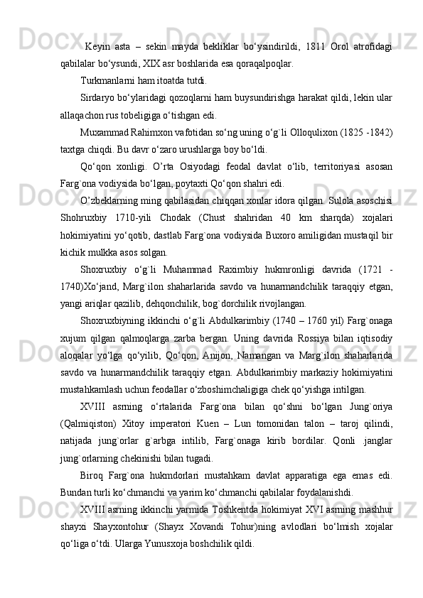 Keyin   asta   –   sekin   mayda   bekliklar   bo‘ysindirildi,   1811   Orol   atrofidagi
qabilalar bo‘ysundi,  XIX  asr boshlarida esa qoraqalpoqlar.
Turkmanlarni ham itoatda tutdi.
Sirdaryo bo‘ylaridagi qozoqlarni ham buysundirishga harakat qildi, lekin ular
allaqachon rus tobeligiga o‘tishgan edi.
Muxammad Rahimxon vafotidan so‘ng uning o‘g`li Olloqulixon (1825 -1842)
taxtga chiqdi. Bu davr o‘zaro urushlarga boy bo‘ldi.
Qo‘qon   xonligi.   O’rta   Osiyodagi   feodal   davlat   o‘lib,   territoriyasi   asosan
Farg`ona vodiysida bo‘lgan, poytaxti Qo‘qon shahri edi.
O’zbeklarning ming qabilasidan chiqqan xonlar idora qilgan. Sulola asoschisi
Shohruxbiy   1710-yili   Chodak   (Chust   shahridan   40   km   sharqda)   xojalari
hokimiyatini yo‘qotib, dastlab Farg`ona vodiysida Buxoro amiligidan mustaqil bir
kichik mulkka asos solgan.
Shoxruxbiy   o‘g`li   Muhammad   Raximbiy   hukmronligi   davrida   (1721   -
1740)Xo‘jand,   Marg`ilon   shaharlarida   savdo   va   hunarmandchilik   taraqqiy   etgan,
yangi ariqlar qazilib, dehqonchilik, bog`dorchilik rivojlangan.
Shoxruxbiyning ikkinchi o‘g`li Abdulkarimbiy (1740 – 1760 yil) Farg`onaga
xujum   qilgan   qalmoqlarga   zarba   bergan.   Uning   davrida   Rossiya   bilan   iqtisodiy
aloqalar   yo‘lga   qo‘yilib,   Qo‘qon,   Anijon,   Namangan   va   Marg`ilon   shaharlarida
savdo   va   hunarmandchilik   taraqqiy   etgan.   Abdulkarimbiy   markaziy   hokimiyatini
mustahkamlash uchun feodallar o‘zboshimchaligiga chek qo‘yishga intilgan.
XVIII   asrning   o‘rtalarida   Farg`ona   bilan   qo‘shni   bo‘lgan   Jung`oriya
(Qalmiqiston)   Xitoy   imperatori   Kuen   –   Lun   tomonidan   talon   –   taroj   qilindi,
natijada   jung`orlar   g`arbga   intilib,   Farg`onaga   kirib   bordilar.   Qonli   .janglar
jung`orlarning chekinishi bilan tugadi.
Biroq   Farg`ona   hukmdorlari   mustahkam   davlat   apparatiga   ega   emas   edi.
Bundan turli ko‘chmanchi va yarim ko‘chmanchi qabilalar foydalanishdi.
XVIII   asrning ikkinchi yarmida Toshkentda hokimiyat   XVI   asrning mashhur
shayxi   Shayxontohur   (Shayx   Xovandi   Tohur)ning   avlodlari   bo‘lmish   xojalar
qo‘liga o‘tdi. Ularga Yunusxoja boshchilik qildi.