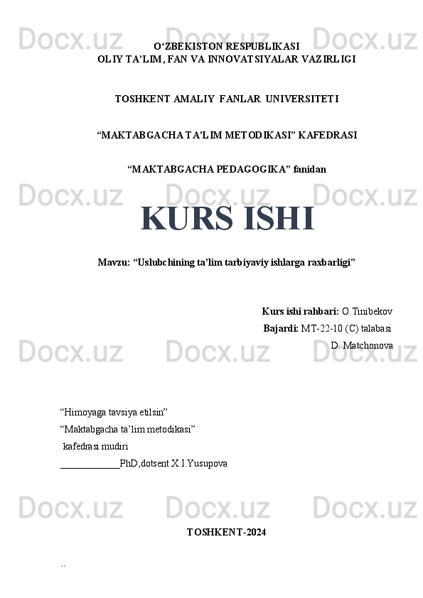 O ZBEKISTON RESPUBLIKASIʻ
OLIY TA’LIM, FAN VA INNOVATSIYALAR VAZIRLIGI
TOSHKENT AMALIY  FANLAR  UNIVERSITETI
“MAKTABGACHA TA’LIM METODIKASI” KAFEDRASI
“MAKTABGACHA PEDAGOGIKA” fanidan
KURS ISHI
Mavzu: “Uslubchining ta’lim tarbiyaviy ishlarga raxbarligi” 
                                     
                                                                                 Kurs ishi rahbari:  O.Tinibekov
                                                                                 Bajardi:   MT-22-10 (C) talabasi 
D. Matchonova
                                       
“Himoyaga tavsiya etilsin”
“Maktabgacha ta’lim metodikasi”
 kafedrasi mudiri
____________PhD,dotsent X.I.Yusupova 
TOSHKENT-2024
`` 