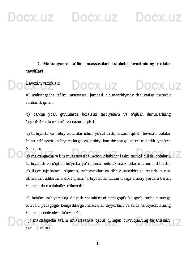 2.   Maktabgacha   ta’lim   muassasalari   uslubchi   lavozimining   malaka
tavsiflari  
Lavozim vazifalari: 
a)   maktabgacha   ta'lim   muassasasi   jamoasi   o'quv-tarbiyaviy   faoliyatiga   metodik
rahbarlik qilish; 
b)   barcha   yosh   guruhlarda   bolalarni   tarbiyalash   va   o'qitish   dasturlarining
bajarilishini ta'minlash va nazorat qilish; 
v) tarbiyachi va tibbiy xodimlar ishini yo'naltirish, nazorat qilish, bevosita bolalar
bilan   ishlovchi   tarbiyachilarga   va   tibbiy   hamshiralarga   zarur   metodik   yordam
ko'rsatis;  
g) maktabgacha ta'lim muassasasida metodik kabinet ishini tashkil qilish, bolalarni
tarbiyalash va o'qitish bo'yicha yo'riqnoma-metodik materiallarni umumlashtirish;  
d)   ilg'or   tajribalarni   o'rganib,   tarbiyachilar   va   tibbiy   hamshiralar   orasida   tajriba
almashish ishlarini tashkil qilish, tarbiyachilar uchun ularga amaliy yordam berish
maqsadida maslahatlar o'tkazish; 
e)   bolalar   tarbiyasining   dolzarb   masalalarini   pedagogik   kengash   muhokamasiga
kiritish,   pedagogik   kengashlarga   materiallar   tayyorlash   va   unda   tarbiyachilarning
maqsadli ishtirokini ta'minlash;
  j)   maktabgacha   ta'lim   muassasasida   qabul   qilingan   buyruqlarning   bajarilishini
nazorat qilish: 
10