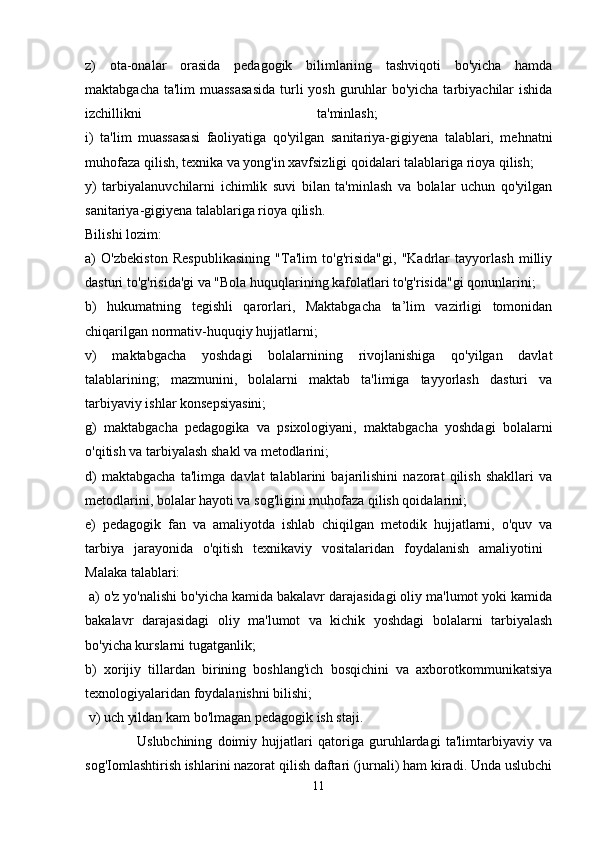 z)   ota-onalar   orasida   pedagogik   bilimlariing   tashviqoti   bo'yicha   hamda
maktabgacha ta'lim  muassasasida  turli yosh guruhlar bo'yicha tarbiyachilar ishida
izchillikni   ta'minlash;  
i)   ta'lim   muassasasi   faoliyatiga   qo'yilgan   sanitariya-gigiyena   talablari,   mehnatni
muhofaza qilish, texnika va yong'in xavfsizligi qoidalari talablariga rioya qilish; 
y)   tarbiyalanuvchilarni   ichimlik   suvi   bilan   ta'minlash   va   bolalar   uchun   qo'yilgan
sanitariya-gigiyena talablariga rioya qilish. 
Bilishi lozim: 
a)   O'zbekiston   Respublikasining   "Ta'lim   to'g'risida"gi,   "Kadrlar   tayyorlash   milliy
dasturi to'g'risida'gi va "Bola huquqlarining kafolatlari to'g'risida"gi qonunlarini; 
b)   hukumatning   tegishli   qarorlari,   Maktabgacha   ta’lim   vazirligi   tomonidan
chiqarilgan normativ-huquqiy hujjatlarni; 
v)   maktabgacha   yoshdagi   bolalarnining   rivojlanishiga   qo'yilgan   davlat
talablarining;   mazmunini,   bolalarni   maktab   ta'limiga   tayyorlash   dasturi   va
tarbiyaviy ishlar konsepsiyasini; 
g)   maktabgacha   pedagogika   va   psixologiyani,   maktabgacha   yoshdagi   bolalarni
o'qitish va tarbiyalash shakl va metodlarini; 
d)   maktabgacha   ta'limga   davlat   talablarini   bajarilishini   nazorat   qilish   shakllari   va
metodlarini, bolalar hayoti va sog'ligini muhofaza qilish qoidalarini; 
e)   pedagogik   fan   va   amaliyotda   ishlab   chiqilgan   metodik   hujjatlarni,   o'quv   va
tarbiya   jarayonida   o'qitish   texnikaviy   vositalaridan   foydalanish   amaliyotini  
Malaka talablari:
 a) o'z yo'nalishi bo'yicha kamida bakalavr darajasidagi oliy ma'lumot yoki kamida
bakalavr   darajasidagi   oliy   ma'lumot   va   kichik   yoshdagi   bolalarni   tarbiyalash
bo'yicha kurslarni tugatganlik; 
b)   xorijiy   tillardan   birining   boshlang'ich   bosqichini   va   axborotkommunikatsiya
texnologiyalaridan foydalanishni bilishi;
 v) uch yildan kam bo'lmagan pedagogik ish staji. 
                    Uslubchining   doimiy   hujjatlari   qatoriga   guruhlardagi   ta'limtarbiyaviy   va
sog'Iomlashtirish ishlarini nazorat qilish daftari (jurnali) ham kiradi. Unda uslubchi
11