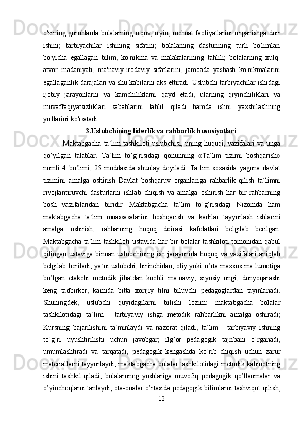 o'zining guruhlarda bolalarning o'quv, o'yin, mehnat faoliyatlarini o'rganishga doir
ishini;   tarbiyachilar   ishining   sifatini;   bolalarning   dasturining   turli   bo'limlari
bo'yicha   egallagan   bilim,   ko'nikma   va   malakalarining   tahlili;   bolalarning   xulq-
atvor   madaniyati,   ma'naviy-irodaviy   sifatlarini,   jamoada   yashash   ko'nikmalarini
egallaganlik darajalari va shu kabilarni aks ettiradi. Uslubchi tarbiyachilar ishidagi
ijobiy   jarayonlarni   va   kamchiliklarni   qayd   etadi,   ularning   qiyinchiliklari   va
muvaffaqiyatsizliklari   sabablarini   tahlil   qiladi   hamda   ishni   yaxshilashning
yo'llarini ko'rsatadi. 
                         3.Uslubchining liderlik va rahbarlik hususiyatlari
               Maktabgacha  ta`lim  tashkiloti  uslubchisi,  uning huquqi, vazifalari  va unga
qo’yilgan   talablar.   Ta`lim   to’g’risidagi   qonunning   «Ta`lim   tizimi   boshqarish»
nomli   4   bo’limi,   25   moddasida   shunlay   deyiladi:   Ta`lim   soxasida   yagona   davlat
tizimini   amalga   oshirish   Davlat   boshqaruv   organlariga   rahbarlik   qilish   ta`limni
rivojlantiruvchi   dasturlarni   ishlab   chiqish   va   amalga   oshirish   har   bir   rahbarning
bosh   vazifalaridan   biridir.   Maktabgacha   ta`lim   to’g’risidagi   Nizomda   ham
maktabgacha   ta`lim   muassasalarini   boshqarish   va   kadrlar   tayyorlash   ishlarini
amalga   oshirish,   rahbarning   huquq   doirasi   kafolatlari   belgilab   berilgan.
Maktabgacha   ta`lim  tashkiloti  ustavida  har   bir   bolalar   tashkiloti   tomonidan  qabul
qilingan   ustaviga   binoan   uslubchining   ish   jarayonida   huquq   va   vazifalari   aniqlab
belgilab beriladi, ya`ni uslubchi, birinchidan, oliy yoki o’rta maxsus ma`lumotiga
bo’lgan   etakchi   metodik   jihatdan   kuchli   ma`naviy,   siyosiy   ongi,   dunyoqarashi
keng   tadbirkor,   kamida   bitta   xorijiy   tilni   biluvchi   pedagoglardan   tayinlanadi.
Shuningdek,   uslubchi   quyidagilarni   bilishi   lozim:   maktabgacha   bolalar
tashkilotidagi   ta`lim   -   tarbiyaviy   ishga   metodik   rahbarlikni   amalga   oshiradi;
Kursning   bajarilishini   ta`minlaydi   va   nazorat   qiladi,   ta`lim   -   tarbiyaviy   ishning
to’g’ri   uyushtirilishi   uchun   javobgar;   ilg’or   pedagogik   tajribani   o’rganadi,
umumlashtiradi   va   tarqatadi,   pedagogik   kengashda   ko’rib   chiqish   uchun   zarur
materiallarni tayyorlaydi; maktabgacha bolalar tashkilotidagi metodik kabinetning
ishini   tashkil   qiladi;   bolalarnnng   yoshlariga   muvofiq   pedagogik   qo’llanmalar   va
o’yinchoqlarni tanlaydi; ota-onalar o’rtasida pedagogik bilimlarni tashviqot qilish,
12 