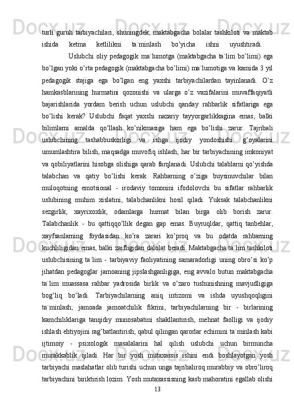 turli   guruh   tarbiyachilari,   shuningdek,   maktabgacha   bolalar   tashkiloti   va   maktab
ishida   ketma   ketlilikni   ta`minlash   bo’yicha   ishni   uyushtiradi.  
                    Uslubchi   oliy   pedagogik   ma`lumotga   (maktabgacha   ta`lim   bo’limi)   ega
bo’lgan yoki o’rta pedagogik (maktabgacha bo’limi) ma`lumotiga va kamida 3 yil
pedagogik   stajiga   ega   bo’lgan   eng   yaxshi   tarbiyachilardan   tayinlanadi.   O’z
hamkasblarining   hurmatini   qozonishi   va   ularga   o’z   vazifalarini   muvaffaqiyatli
bajarishlarida   yordam   berish   uchun   uslubchi   qanday   rahbarlik   sifatlariga   ega
bo’lishi   kerak?   Uslubchi   faqat   yaxshi   nazariy   tayyorgarlikkagina   emas,   balki
bilimlarni   amalda   qo’llash   ko’nikmasiga   ham   ega   bo’lishi   zarur.   Tajribali
uslubchining   tashabbuskorligi   va   ishga   ijodiy   yondoshishi:   g’oyalarini
umumlashtira bilish, maqsadga  muvofiq ishlash,  har  bir  tarbiyachining imkoniyat
va qobiliyatlarini hisobga olishiga qarab farqlanadi. Uslubchi talablarni qo’yishda
talabchan   va   qatiy   bo’lishi   kerak.   Rahbarning   o’ziga   buysinuvchilar   bilan
muloqotning   emotsional   -   irodaviy   tomonini   ifodolovchi   bu   sifatlar   rahbarlik
uslubining   muhim   xislatini,   talabchanlikni   hosil   qiladi.   Yuksak   talabchanlikni
sezgirlik,   xayrixoxlik,   odamlarga   hurmat   bilan   birga   olib   borish   zarur.
Talabchanlik   -   bu   qattiqqo’llik   degan   gap   emas.   Buyruqldar,   qattiq   tanbehlar,
xayfsanlarning   foydasidan   ko’ra   zarari   ko’proq   va   bu   odatda   rahbarning
kuchliligidan emas, balki zaifligidan dalolat beradi. Maktabgacha ta`lim tashkiloti
uslubchisining   ta`lim   -   tarbiyaviy   faoliyatining   samaradorligi   uning   obro’si   ko’p
jihatdan   pedagoglar   jamoaning   jipslashganligiga,   eng   avvalo   butun   maktabgacha
ta`lim   muassasa   rahbar   yadrosida   birlik   va   o’zaro   tushunishning   mavjudligiga
bog’liq   bo’ladi.   Tarbiyachilarning   aniq   intizomi   va   ishda   uyushqoqligini
ta`minlash;   jamoada   jamoatchilik   fikrini,   tarbiyachilarning   bir   -   birlarining
kamchiliklariga   tanqidiy   munosabatini   shakllantirish,   mehnat   faolligi   va   ijodiy
ishlash ehtiyojini rag’batlantirish; qabul qilingan qarorlar echimini ta`minlash kabi
ijtimoiy   -   psixologik   masalalarini   hal   qilish   uslubchi   uchun   birmuncha
murakkablik   qiladi.   Har   bir   yosh   mutaxassis   ishini   endi   boshlayotgan   yosh
tarbiyachi  maslahatlar olib turishi  uchun unga tajribaliroq murabbiy va obro’liroq
tarbiyachini biriktirish lozim. Yosh mutaxassisning kasb mahoratini egallab olishi
13 