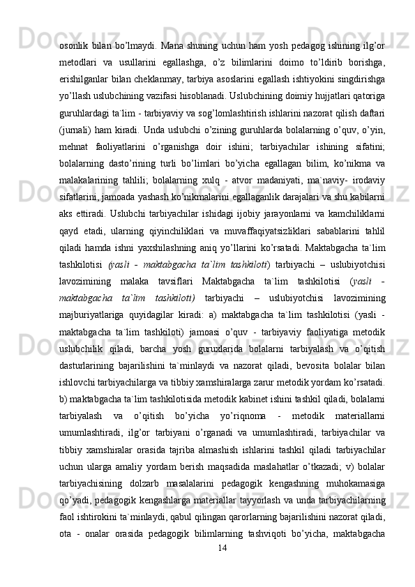 osonlik   bilan   bo’lmaydi.   Mana   shuning   uchun   ham   yosh   pedagog   ishining   ilg’or
metodlari   va   usullarini   egallashga,   o’z   bilimlarini   doimo   to’ldirib   borishga,
erishilganlar bilan cheklanmay, tarbiya asoslarini egallash ishtiyokini singdirishga
yo’llash uslubchining vazifasi hisoblanadi. Uslubchining doimiy hujjatlari qatoriga
guruhlardagi ta`lim - tarbiyaviy va sog’lomlashtirish ishlarini nazorat qilish daftari
(jurnali)  ham  kiradi. Unda uslubchi  o’zining guruhlarda bolalarning o’quv, o’yin,
mehnat   faoliyatlarini   o’rganishga   doir   ishini;   tarbiyachilar   ishining   sifatini;
bolalarning   dasto’rining   turli   bo’limlari   bo’yicha   egallagan   bilim,   ko’nikma   va
malakalarining   tahlili;   bolalarning   xulq   -   atvor   madaniyati,   ma`naviy-   irodaviy
sifatlarini, jamoada yashash ko’nikmalarini egallaganlik darajalari va shu kabilarni
aks   ettiradi.   Uslubchi   tarbiyachilar   ishidagi   ijobiy   jarayonlarni   va   kamchiliklarni
qayd   etadi,   ularning   qiyinchiliklari   va   muvaffaqiyatsizliklari   sabablarini   tahlil
qiladi   hamda   ishni   yaxshilashning   aniq   yo’llarini   ko’rsatadi.   Maktabgacha   ta`lim
tashkilotisi   (yasli   -   maktabgacha   ta`lim   tashkiloti )   tarbiyachi   –   uslubiyotchisi
lavozimining   malaka   tavsiflari   Maktabgacha   ta`lim   tashkilotisi   ( yasli   -
maktabgacha   ta`lim   tashkiloti)   tarbiyachi   –   uslubiyotchisi   lavozimining
majburiyatlariga   quyidagilar   kiradi:   a)   maktabgacha   ta`lim   tashkilotisi   (yasli   -
maktabgacha   ta`lim   tashkiloti)   jamoasi   o’quv   -   tarbiyaviy   faoliyatiga   metodik
uslubchilik   qiladi,   barcha   yosh   guruxlarida   bolalarni   tarbiyalash   va   o’qitish
dasturlarining   bajarilishini   ta`minlaydi   va   nazorat   qiladi,   bevosita   bolalar   bilan
ishlovchi tarbiyachilarga va tibbiy xamshiralarga zarur metodik yordam ko’rsatadi.
b) maktabgacha ta`lim tashkilotisida metodik kabinet ishini tashkil qiladi, bolalarni
tarbiyalash   va   o’qitish   bo’yicha   yo’riqnoma   -   metodik   materiallarni
umumlashtiradi,   ilg’or   tarbiyani   o’rganadi   va   umumlashtiradi,   tarbiyachilar   va
tibbiy   xamshiralar   orasida   tajriba   almashish   ishlarini   tashkil   qiladi   tarbiyachilar
uchun   ularga   amaliy   yordam   berish   maqsadida   maslahatlar   o’tkazadi;   v)   bolalar
tarbiyachisining   dolzarb   masalalarini   pedagogik   kengashning   muhokamasiga
qo’yadi, pedagogik  kengashlarga materiallar  tayyorlash  va unda tarbiyachilarning
faol ishtirokini ta`minlaydi, qabul qilingan qarorlarning bajarilishini nazorat qiladi,
ota   -   onalar   orasida   pedagogik   bilimlarning   tashviqoti   bo’yicha,   maktabgacha
14 