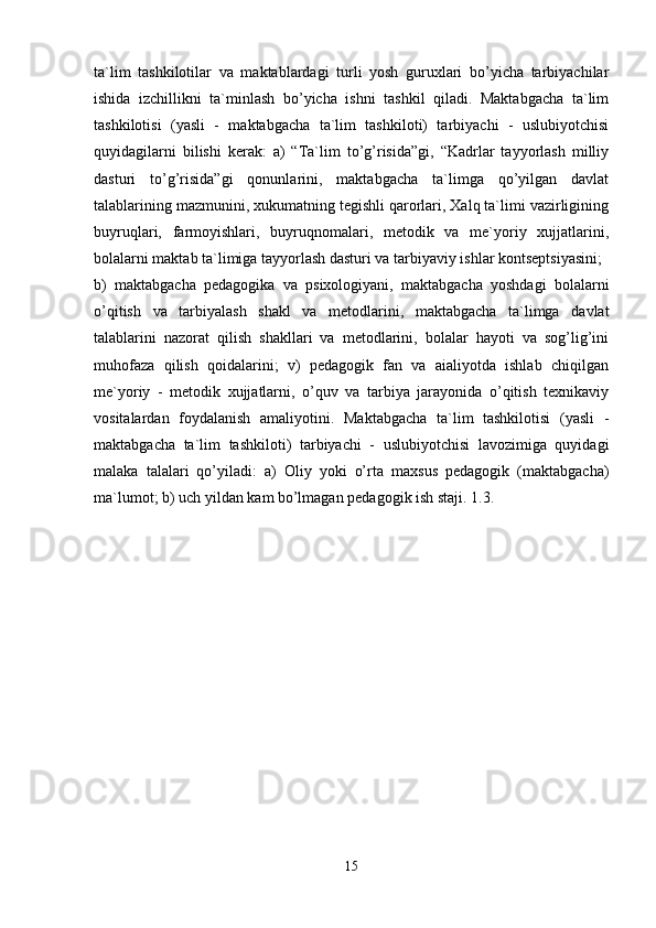 ta`lim   tashkilotilar   va   maktablardagi   turli   yosh   guruxlari   bo’yicha   tarbiyachilar
ishida   izchillikni   ta`minlash   bo’yicha   ishni   tashkil   qiladi.   Maktabgacha   ta`lim
tashkilotisi   (yasli   -   maktabgacha   ta`lim   tashkiloti)   tarbiyachi   -   uslubiyotchisi
quyidagilarni   bilishi   kerak:   a)   “Ta`lim   to’g’risida”gi,   “Kadrlar   tayyorlash   milliy
dasturi   to’g’risida”gi   qonunlarini,   maktabgacha   ta`limga   qo’yilgan   davlat
talablarining mazmunini, xukumatning tegishli qarorlari, Xalq ta`limi vazirligining
buyruqlari,   farmoyishlari,   buyruqnomalari,   metodik   va   me`yoriy   xujjatlarini,
bolalarni maktab ta`limiga tayyorlash dasturi va tarbiyaviy ishlar kontseptsiyasini; 
b)   maktabgacha   pedagogika   va   psixologiyani,   maktabgacha   yoshdagi   bolalarni
o’qitish   va   tarbiyalash   shakl   va   metodlarini,   maktabgacha   ta`limga   davlat
talablarini   nazorat   qilish   shakllari   va   metodlarini,   bolalar   hayoti   va   sog’lig’ini
muhofaza   qilish   qoidalarini;   v)   pedagogik   fan   va   aialiyotda   ishlab   chiqilgan
me`yoriy   -   metodik   xujjatlarni,   o’quv   va   tarbiya   jarayonida   o’qitish   texnikaviy
vositalardan   foydalanish   amaliyotini.   Maktabgacha   ta`lim   tashkilotisi   (yasli   -
maktabgacha   ta`lim   tashkiloti)   tarbiyachi   -   uslubiyotchisi   lavozimiga   quyidagi
malaka   talalari   qo’yiladi:   a)   Oliy   yoki   o’rta   maxsus   pedagogik   (maktabgacha)
ma`lumot; b) uch yildan kam bo’lmagan pedagogik ish staji. 1.3. 
15 