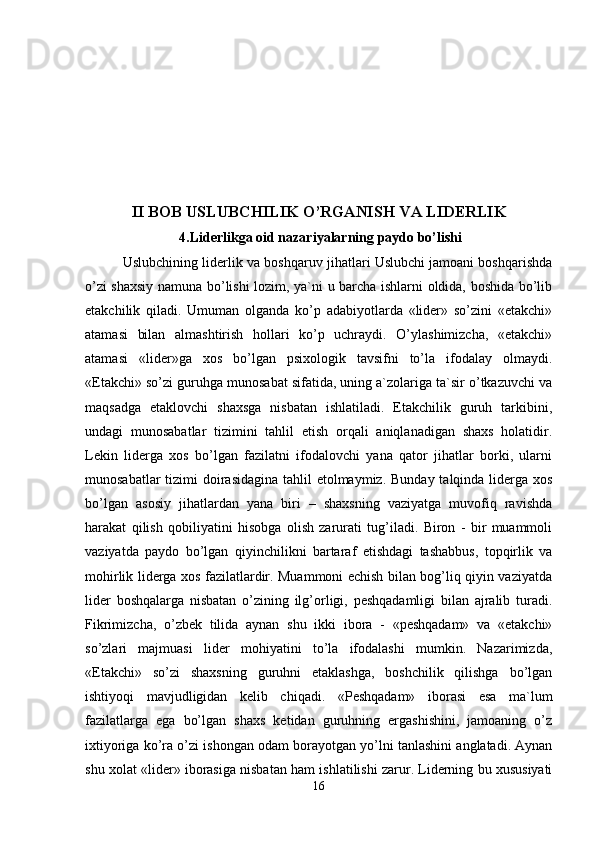 II BOB USLUBCHILIK O’RGANISH VA LIDERLIK   
 4.Liderlikga oid nazariyalarning paydo bo’lishi
          Uslubchining liderlik va boshqaruv jihatlari Uslubchi jamoani boshqarishda
o’zi shaxsiy namuna bo’lishi lozim, ya`ni u barcha ishlarni oldida, boshida bo’lib
etakchilik   qiladi.   Umuman   olganda   ko’p   adabiyotlarda   «lider»   so’zini   «etakchi»
atamasi   bilan   almashtirish   hollari   ko’p   uchraydi.   O’ylashimizcha,   «etakchi»
atamasi   «lider»ga   xos   bo’lgan   psixologik   tavsifni   to’la   ifodalay   olmaydi.
«Etakchi» so’zi guruhga munosabat sifatida, uning a`zolariga ta`sir o’tkazuvchi va
maqsadga   etaklovchi   shaxsga   nisbatan   ishlatiladi.   Etakchilik   guruh   tarkibini,
undagi   munosabatlar   tizimini   tahlil   etish   orqali   aniqlanadigan   shaxs   holatidir.
Lekin   liderga   xos   bo’lgan   fazilatni   ifodalovchi   yana   qator   jihatlar   borki,   ularni
munosabatlar  tizimi  doirasidagina  tahlil etolmaymiz. Bunday talqinda liderga xos
bo’lgan   asosiy   jihatlardan   yana   biri   –   shaxsning   vaziyatga   muvofiq   ravishda
harakat   qilish   qobiliyatini   hisobga   olish   zarurati   tug’iladi.   Biron   -   bir   muammoli
vaziyatda   paydo   bo’lgan   qiyinchilikni   bartaraf   etishdagi   tashabbus,   topqirlik   va
mohirlik liderga xos fazilatlardir. Muammoni echish bilan bog’liq qiyin vaziyatda
lider   boshqalarga   nisbatan   o’zining   ilg’orligi,   peshqadamligi   bilan   ajralib   turadi.
Fikrimizcha,   o’zbek   tilida   aynan   shu   ikki   ibora   -   «peshqadam»   va   «etakchi»
so’zlari   majmuasi   lider   mohiyatini   to’la   ifodalashi   mumkin.   Nazarimizda,
«Etakchi»   so’zi   shaxsning   guruhni   etaklashga,   boshchilik   qilishga   bo’lgan
ishtiyoqi   mavjudligidan   kelib   chiqadi.   «Peshqadam»   iborasi   esa   ma`lum
fazilatlarga   ega   bo’lgan   shaxs   ketidan   guruhning   ergashishini,   jamoaning   o’z
ixtiyoriga ko’ra o’zi ishongan odam borayotgan yo’lni tanlashini anglatadi. Aynan
shu xolat «lider» iborasiga nisbatan ham ishlatilishi zarur. Liderning bu xususiyati
16