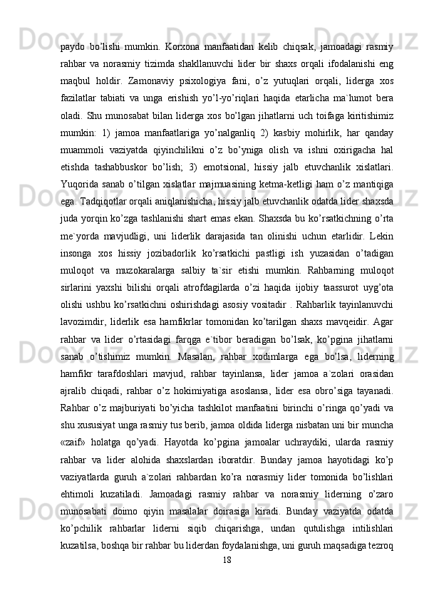 paydo   bo’lishi   mumkin.   Korxona   manfaatidan   kelib   chiqsak,   jamoadagi   rasmiy
rahbar   va   norasmiy   tizimda   shakllanuvchi   lider   bir   shaxs   orqali   ifodalanishi   eng
maqbul   holdir.   Zamonaviy   psixologiya   fani,   o’z   yutuqlari   orqali,   liderga   xos
fazilatlar   tabiati   va   unga   erishish   yo’l-yo’riqlari   haqida   etarlicha   ma`lumot   bera
oladi.  Shu   munosabat   bilan  liderga   xos   bo’lgan   jihatlarni   uch  toifaga   kiritishimiz
mumkin:   1)   jamoa   manfaatlariga   yo’nalganliq   2)   kasbiy   mohirlik,   har   qanday
muammoli   vaziyatda   qiyinchilikni   o’z   bo’yniga   olish   va   ishni   oxirigacha   hal
etishda   tashabbuskor   bo’lish;   3)   emotsional,   hissiy   jalb   etuvchanlik   xislatlari.
Yuqorida   sanab   o’tilgan   xislatlar   majmuasining   ketma-ketligi   ham   o’z   mantiqiga
ega. Tadqiqotlar orqali aniqlanishicha, hissiy jalb etuvchanlik odatda lider shaxsda
juda yorqin ko’zga tashlanishi  shart  emas  ekan. Shaxsda  bu ko’rsatkichning o’rta
me`yorda   mavjudligi,   uni   liderlik   darajasida   tan   olinishi   uchun   etarlidir.   Lekin
insonga   xos   hissiy   jozibadorlik   ko’rsatkichi   pastligi   ish   yuzasidan   o’tadigan
muloqot   va   muzokaralarga   salbiy   ta`sir   etishi   mumkin.   Rahbarning   muloqot
sirlarini   yaxshi   bilishi   orqali   atrofdagilarda   o’zi   haqida   ijobiy   taassurot   uyg’ota
olishi   ushbu   ko’rsatkichni   oshirishdagi   asosiy   vositadir   .   Rahbarlik   tayinlanuvchi
lavozimdir,   liderlik   esa   hamfikrlar   tomonidan   ko’tarilgan   shaxs   mavqeidir.   Agar
rahbar   va   lider   o’rtasidagi   farqga   e`tibor   beradigan   bo’lsak,   ko’pgina   jihatlarni
sanab   o’tishimiz   mumkin.   Masalan,   rahbar   xodimlarga   ega   bo’lsa,   liderning
hamfikr   tarafdoshlari   mavjud,   rahbar   tayinlansa,   lider   jamoa   a`zolari   orasidan
ajralib   chiqadi,   rahbar   o’z   hokimiyatiga   asoslansa,   lider   esa   obro’siga   tayanadi.
Rahbar   o’z   majburiyati   bo’yicha   tashkilot   manfaatini   birinchi   o’ringa   qo’yadi   va
shu xususiyat unga rasmiy tus berib, jamoa oldida liderga nisbatan uni bir muncha
«zaif»   holatga   qo’yadi.   Hayotda   ko’pgina   jamoalar   uchraydiki,   ularda   rasmiy
rahbar   va   lider   alohida   shaxslardan   iboratdir.   Bunday   jamoa   hayotidagi   ko’p
vaziyatlarda   guruh   a`zolari   rahbardan   ko’ra   norasmiy   lider   tomonida   bo’lishlari
ehtimoli   kuzatiladi.   Jamoadagi   rasmiy   rahbar   va   norasmiy   liderning   o’zaro
munosabati   doimo   qiyin   masalalar   doirasiga   kiradi.   Bunday   vaziyatda   odatda
ko’pchilik   rahbarlar   liderni   siqib   chiqarishga,   undan   qutulishga   intilishlari
kuzatilsa, boshqa bir rahbar bu liderdan foydalanishga, uni guruh maqsadiga tezroq
18 