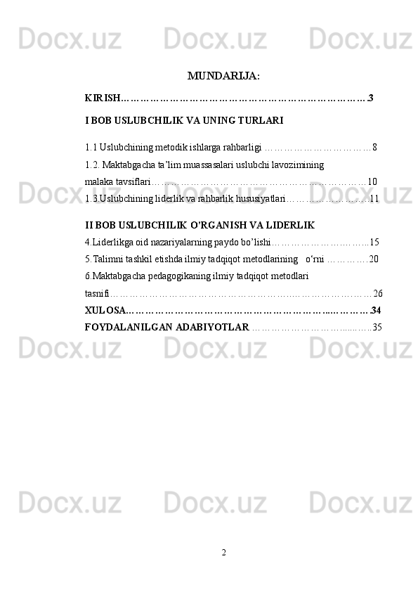 MUNDARIJA:
KIRISH………………………………………………………………….3
I BOB USLUBCHILIK VA UNING TURLARI
1.1 Uslubchining metodik ishlarga rahbarligi ……………………………8
1.2. Maktabgacha ta’lim muassasalari uslubchi lavozimining                        
malaka tavsiflari…………………………………………………………10
1.3.Uslubchining liderlik va rahbarlik hususiyatlari……………………..11
II BOB USLUBCHILIK O’RGANISH VA LIDERLIK
4.Liderlikga oid nazariyalarning paydo bo’lishi………………….……...15
5.Talimni tashkil etishda ilmiy tadqiqot metodlarining   o‘rni ………….20
6.Maktabgacha pedagogikaning ilmiy tadqiqot metodlari 
tasnifi………………………………………………..……………….……26
XULOSA……………………………………………………...………….34   
FOYDALANILGAN ADABIYOTLAR  ……………………….......…..35
2 