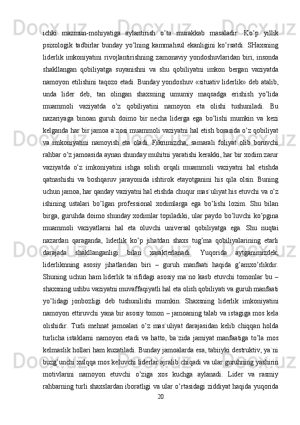 ichki   mazmun-mohiyatiga   aylantirish   o’ta   murakkab   masaladir.   Ko’p   yillik
psixologik   tadbirlar   bunday   yo’lning   kammahsul   ekanligini   ko’rsatdi.   SHaxsning
liderlik   imkoniyatini   rivojlantirishning   zamonaviy  yondoshuvlaridan   biri,  insonda
shakllangan   qobiliyatga   suyanishni   va   shu   qobiliyatni   imkon   bergan   vaziyatda
namoyon etilishini  taqozo etadi. Bunday yondoshuv «situativ liderlik» deb atalib,
unda   lider   deb,   tan   olingan   shaxsning   umumiy   maqsadga   erishish   yo’lida
muammoli   vaziyatda   o’z   qobiliyatini   namoyon   eta   olishi   tushuniladi.   Bu
nazariyaga   binoan   guruh   doimo   bir   necha   liderga   ega   bo’lishi   mumkin   va   kezi
kelganda har bir jamoa a`zosi muammoli vaziyatni hal etish borasida o’z qobiliyat
va   imkoniyatini   namoyish   eta   oladi.   Fikrimizcha,   samarali   foliyat   olib   boruvchi
rahbar o’z jamoasida aynan shunday muhitni yaratishi kerakki, har bir xodim zarur
vaziyatda   o’z   imkoniyatini   ishga   solish   orqali   muammoli   vaziyatni   hal   etishda
qatnashishi   va   boshqaruv   jarayonida   ishtirok   etayotganini   his   qila   olsin.   Buning
uchun jamoa, har qanday vaziyatni hal etishda chuqur mas`uliyat his etuvchi va o’z
ishining   ustalari   bo’lgan   professional   xodimlarga   ega   bo’lishi   lozim.   Shu   bilan
birga, guruhda doimo shunday xodimlar topiladiki, ular paydo bo’luvchi ko’pgina
muammoli   vaziyatlarni   hal   eta   oluvchi   universal   qobiliyatga   ega.   Shu   nuqtai
nazardan   qaraganda,   liderlik   ko’p   jihatdan   shaxs   tug’ma   qobiliyalarining   etarli
darajada   shakllanganligi   bilan   xarakterlanadi.   Yuqorida   aytganimizdek,
liderliknning   asosiy   jihatlaridan   biri   –   guruh   manfaati   haqida   g’amxo’rlikdir.
Shuning   uchun   ham   liderlik   ta`rifidagi   asosiy   ma`no   kasb   etuvchi   tomonlar   bu   –
shaxsning ushbu vaziyatni muvaffaqiyatli hal eta olish qobiliyati va guruh manfaati
yo’lidagi   jonbozligi   deb   tushunilishi   mumkin.   Shaxsning   liderlik   imkoniyatini
namoyon ettiruvchi yana bir asosiy tomon – jamoaning talab va istagiga mos kela
olishidir.   Turli   mehnat   jamoalari   o’z   mas`uliyat   darajasidan   kelib   chiqqan   holda
turlicha   istaklarni   namoyon   etadi   va   hatto,   ba`zida   jamiyat   manfaatiga   to’la   mos
kelmaslik hollari ham kuzatiladi. Bunday jamoalarda esa, tabiiyki destruktiv, ya`ni
buzg’unchi xulqqa mos keluvchi liderlar ajralib chiqadi va ular guruhning yashirin
motivlarini   namoyon   etuvchi   o’ziga   xos   kuchga   aylanadi.   Lider   va   rasmiy
rahbarning turli shaxslardan iboratligi va ular o’rtasidagi ziddiyat haqida yuqorida
20 