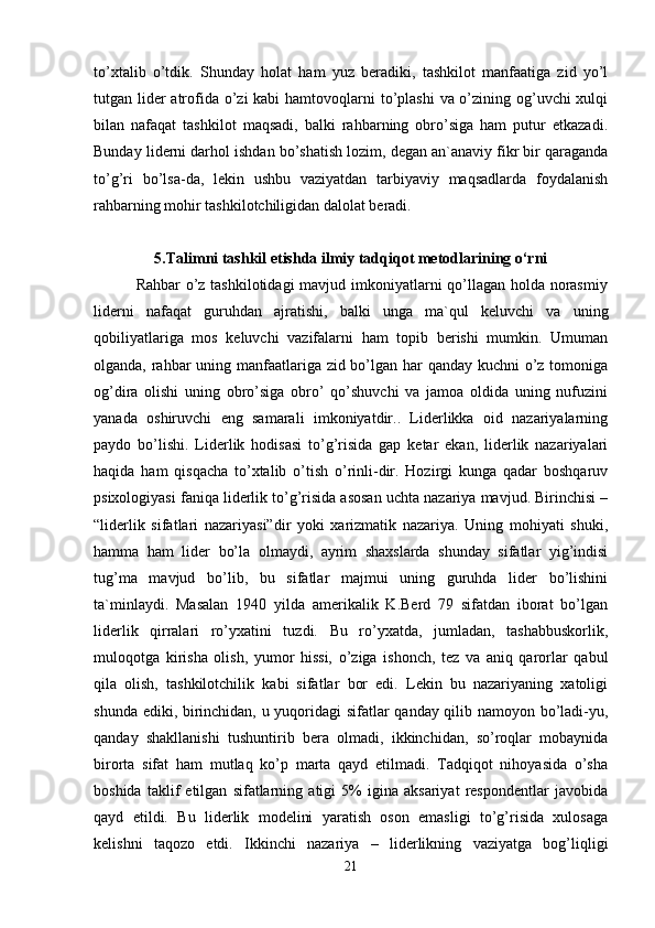 to’xtalib   o’tdik.   Shunday   holat   ham   yuz   beradiki,   tashkilot   manfaatiga   zid   yo’l
tutgan lider atrofida o’zi kabi  hamtovoqlarni to’plashi  va o’zining og’uvchi xulqi
bilan   nafaqat   tashkilot   maqsadi,   balki   rahbarning   obro’siga   ham   putur   etkazadi.
Bunday liderni darhol ishdan bo’shatish lozim, degan an`anaviy fikr bir qaraganda
to’g’ri   bo’lsa-da,   lekin   ushbu   vaziyatdan   tarbiyaviy   maqsadlarda   foydalanish
rahbarning mohir tashkilotchiligidan dalolat beradi. 
5.Talimni tashkil etishda ilmiy tadqiqot metodlarining o‘rni
               Rahbar  o’z tashkilotidagi  mavjud imkoniyatlarni qo’llagan holda norasmiy
liderni   nafaqat   guruhdan   ajratishi,   balki   unga   ma`qul   keluvchi   va   uning
qobiliyatlariga   mos   keluvchi   vazifalarni   ham   topib   berishi   mumkin.   Umuman
olganda, rahbar uning manfaatlariga zid bo’lgan har qanday kuchni  o’z tomoniga
og’dira   olishi   uning   obro’siga   obro’   qo’shuvchi   va   jamoa   oldida   uning   nufuzini
yanada   oshiruvchi   eng   samarali   imkoniyatdir..   Liderlikka   oid   nazariyalarning
paydo   bo’lishi.   Liderlik   hodisasi   to’g’risida   gap   ketar   ekan,   liderlik   nazariyalari
haqida   ham   qisqacha   to’xtalib   o’tish   o’rinli-dir.   Hozirgi   kunga   qadar   boshqaruv
psixologiyasi faniqa liderlik to’g’risida asosan uchta nazariya mavjud. Birinchisi –
“liderlik   sifatlari   nazariyasi”dir   yoki   xarizmatik   nazariya.   Uning   mohiyati   shuki,
hamma   ham   lider   bo’la   olmaydi,   ayrim   shaxslarda   shunday   sifatlar   yig’indisi
tug’ma   mavjud   bo’lib,   bu   sifatlar   majmui   uning   guruhda   lider   bo’lishini
ta`minlaydi.   Masalan   1940   yilda   amerikalik   K.Berd   79   sifatdan   iborat   bo’lgan
liderlik   qirralari   ro’yxatini   tuzdi.   Bu   ro’yxatda,   jumladan,   tashabbuskorlik,
muloqotga   kirisha   olish,   yumor   hissi,   o’ziga   ishonch,   tez   va   aniq   qarorlar   qabul
qila   olish,   tashkilotchilik   kabi   sifatlar   bor   edi.   Lekin   bu   nazariyaning   xatoligi
shunda ediki, birinchidan, u yuqoridagi sifatlar qanday qilib namoyon bo’ladi-yu,
qanday   shakllanishi   tushuntirib   bera   olmadi,   ikkinchidan,   so’roqlar   mobaynida
birorta   sifat   ham   mutlaq   ko’p   marta   qayd   etilmadi.   Tadqiqot   nihoyasida   o’sha
boshida   taklif   etilgan   sifatlarning   atigi   5%   igina   aksariyat   respondentlar   javobida
qayd   etildi.   Bu   liderlik   modelini   yaratish   oson   emasligi   to’g’risida   xulosaga
kelishni   taqozo   etdi.   Ikkinchi   nazariya   –   liderlikning   vaziyatga   bog’liqligi
21 