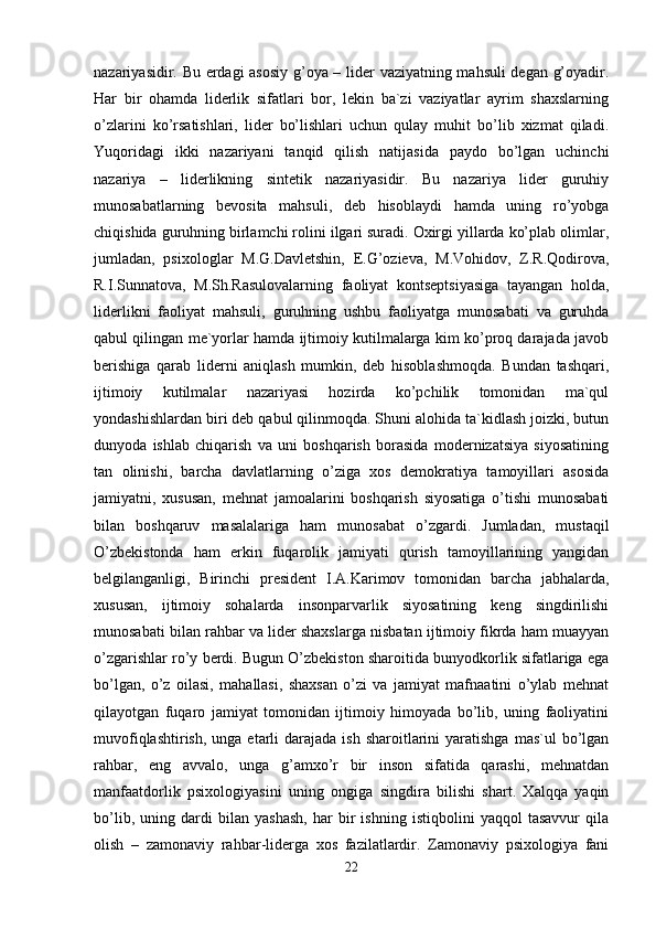 nazariyasidir. Bu erdagi asosiy g’oya – lider vaziyatning mahsuli degan g’oyadir.
Har   bir   ohamda   liderlik   sifatlari   bor,   lekin   ba`zi   vaziyatlar   ayrim   shaxslarning
o’zlarini   ko’rsatishlari,   lider   bo’lishlari   uchun   qulay   muhit   bo’lib   xizmat   qiladi.
Yuqoridagi   ikki   nazariyani   tanqid   qilish   natijasida   paydo   bo’lgan   uchinchi
nazariya   –   liderlikning   sintetik   nazariyasidir.   Bu   nazariya   lider   guruhiy
munosabatlarning   bevosita   mahsuli,   deb   hisoblaydi   hamda   uning   ro’yobga
chiqishida guruhning birlamchi rolini ilgari suradi. Oxirgi yillarda ko’plab olimlar,
jumladan,   psixologlar   M.G.Davletshin,   E.G’ozieva,   M.Vohidov,   Z.R.Qodirova,
R.I.Sunnatova,   M.Sh.Rasulovalarning   faoliyat   kontseptsiyasiga   tayangan   holda,
liderlikni   faoliyat   mahsuli,   guruhning   ushbu   faoliyatga   munosabati   va   guruhda
qabul qilingan me`yorlar hamda ijtimoiy kutilmalarga kim ko’proq darajada javob
berishiga   qarab   liderni   aniqlash   mumkin,   deb   hisoblashmoqda.   Bundan   tashqari,
ijtimoiy   kutilmalar   nazariyasi   hozirda   ko’pchilik   tomonidan   ma`qul
yondashishlardan biri deb qabul qilinmoqda. Shuni alohida ta`kidlash joizki, butun
dunyoda   ishlab   chiqarish   va   uni   boshqarish   borasida   modernizatsiya   siyosatining
tan   olinishi,   barcha   davlatlarning   o’ziga   xos   demokratiya   tamoyillari   asosida
jamiyatni,   xususan,   mehnat   jamoalarini   boshqarish   siyosatiga   o’tishi   munosabati
bilan   boshqaruv   masalalariga   ham   munosabat   o’zgardi.   Jumladan,   mustaqil
O’zbekistonda   ham   erkin   fuqarolik   jamiyati   qurish   tamoyillarining   yangidan
belgilanganligi,   Birinchi   president   I.A.Karimov   tomonidan   barcha   jabhalarda,
xususan,   ijtimoiy   sohalarda   insonparvarlik   siyosatining   keng   singdirilishi
munosabati bilan rahbar va lider shaxslarga nisbatan ijtimoiy fikrda ham muayyan
o’zgarishlar ro’y berdi. Bugun O’zbekiston sharoitida bunyodkorlik sifatlariga ega
bo’lgan,   o’z   oilasi,   mahallasi,   shaxsan   o’zi   va   jamiyat   mafnaatini   o’ylab   mehnat
qilayotgan   fuqaro   jamiyat   tomonidan   ijtimoiy   himoyada   bo’lib,   uning   faoliyatini
muvofiqlashtirish,  unga  etarli   darajada  ish  sharoitlarini   yaratishga   mas`ul  bo’lgan
rahbar,   eng   avvalo,   unga   g’amxo’r   bir   inson   sifatida   qarashi,   mehnatdan
manfaatdorlik   psixologiyasini   uning   ongiga   singdira   bilishi   shart.   Xalqqa   yaqin
bo’lib,   uning   dardi   bilan   yashash,   har   bir   ishning   istiqbolini   yaqqol   tasavvur   qila
olish   –   zamonaviy   rahbar-liderga   xos   fazilatlardir.   Zamonaviy   psixologiya   fani
22 