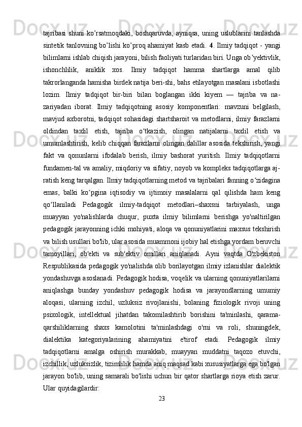 tajribasi   shuni  ko’rsatmoqdaki,  boshqaruvda,  ayniqsa,  uning  uslublarini  tanlashda
sintetik tanlovning bo’lishi ko’proq ahamiyat kasb etadi.   4 . Ilmiy tadqiqot - yangi
bilimlarni ishlab chiqish jarayoni, bilish faoliyati turlaridan biri. Unga ob yektivlik,ʼ
ishonchlilik,   aniklik   xos.   Ilmiy   tadqiqot   hamma   shartlarga   amal   qilib
takrorlanganda hamisha birdek natija beri-shi, bahs etilayotgan masalani isbotlashi
lozim.   Ilmiy   tadqiqot   bir-biri   bilan   boglangan   ikki   kiyem   —   tajriba   va   na-
zariyadan   iborat.   Ilmiy   tadqiqotning   asosiy   komponentlari:   mavzuni   belgilash,
mavjud axborotni, tadqiqot sohasidagi  shartsharoit  va metodlarni, ilmiy farazlarni
oldindan   taxlil   etish,   tajriba   o tkazish,   olingan   natijalarni   taxlil   etish   va	
ʻ
umumlashtirish, kelib chiqqan farazlarni  olingan  dalillar  asosida  tekshirish,  yangi
fakt   va   qonunlarni   ifodalab   berish,   ilmiy   bashorat   yuritish.   Ilmiy   tadqiqotlarni
fundamen-tal va amaliy, miqdoriy va sifatiy, noyob va kompleks tadqiqotlarga aj-
ratish keng tarqalgan. Ilmiy tadqiqotlarning metod va tajribalari fanning o zidagina	
ʻ
emas,   balki   ko pgina   iqtisodiy   va   ijtimoiy   masalalarni   qal   qilishda   ham   keng	
ʻ
qo llaniladi   Pedagogik   ilmiy-tadqiqot   metodlari–shaxsni   tarbiyalash,   unga	
ʻ
muayyan   yo'nalishlarda   chuqur,   puxta   ilmiy   bilimlarni   berishga   yo'naltirilgan
pedagogik jarayonning ichki mohiyati, aloqa va qonuniyatlarini maxsus tekshirish
va bilish usullari bo'lib, ular asosida muammoni ijobiy hal etishga yordam beruvchi
tamoyillari,   ob'ekti   va   sub'ektiv   omillari   aniqlanadi.   Ayni   vaqtda   O'zbekiston
Respublikasida pedagogik yo'nalishda olib borilayotgan ilmiy izlanishlar dialektik
yondashuvga asoslanadi. Pedagogik hodisa, voqelik va ularning qonuniyatlarilarni
aniqlashga   bunday   yondashuv   pedagogik   hodisa   va   jarayondlarning   umumiy
aloqasi,   ularning   izchil,   uzluksiz   rivojlanishi,   bolaning   fiziologik   rivoji   uning
psixologik,   intellektual   jihatdan   takomilashtirib   borishini   ta'minlashi,   qarama-
qarshiliklarning   shaxs   kamolotini   ta'minlashdagi   o'rni   va   roli,   shuningdek,
dialektika   kategoriyalarining   ahamiyatini   e'tirof   etadi.   Pedagogik   ilmiy
tadqiqotlarni   amalga   oshirish   murakkab,   muayyan   muddatni   taqozo   etuvchi,
izchillik, uzluksizlik, tizimlilik hamda aniq maqsad kabi xususiyatlarga ega bo'lgan
jarayon bo'lib, uning samarali bo'lishi uchun bir qator shartlarga rioya etish zarur.
Ular quyidagilardir: 
23