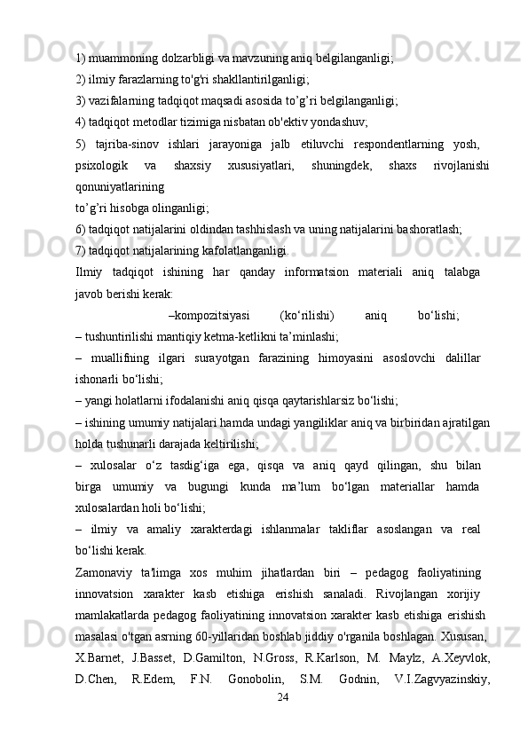 1) muammoning dolzarbligi va mavzuning aniq belgilanganligi; 
2) ilmiy farazlarning to'g'ri shakllantirilganligi; 
3) vazifalarning tadqiqot maqsadi asosida to’g’ri belgilanganligi; 
4) tadqiqot metodlar tizimiga nisbatan ob'ektiv yondashuv; 
5)   tajriba-sinov   ishlari   jarayoniga   jalb   etiluvchi   respondentlarning   yosh,  
psixologik   va   shaxsiy   xususiyatlari,   shuningdek,   shaxs   rivojlanishi
qonuniyatlarining  
to’g’ri hisobga olinganligi; 
6) tadqiqot natijalarini oldindan tashhislash va uning natijalarini bashoratlash; 
7) tadqiqot natijalarining kafolatlanganligi. 
Ilmiy   tadqiqot   ishining   har   qanday   informatsion   materiali   aniq   talabga  
javob berishi kerak: 
      –kompozitsiyasi   (ko‘rilishi)   aniq   bo‘lishi;  
– tushuntirilishi mantiqiy ketma-ketlikni ta’minlashi; 
–   muallifning   ilgari   surayotgan   farazining   himoyasini   asoslovchi   dalillar  
ishonarli bo‘lishi; 
– yangi holatlarni ifodalanishi aniq qisqa qaytarishlarsiz bo‘lishi; 
– ishining umumiy natijalari hamda undagi yangiliklar aniq va birbiridan ajratilgan
holda tushunarli darajada keltirilishi; 
–   xulosalar   o‘z   tasdig‘iga   ega,   qisqa   va   aniq   qayd   qilingan,   shu   bilan  
birga   umumiy   va   bugungi   kunda   ma’lum   bo‘lgan   materiallar   hamda  
xulosalardan holi bo‘lishi; 
–   ilmiy   va   amaliy   xarakterdagi   ishlanmalar   takliflar   asoslangan   va   real  
bo‘lishi kerak. 
Zamonaviy   ta'limga   xos   muhim   jihatlardan   biri   –   pedagog   faoliyatining  
innovatsion   xarakter   kasb   etishiga   erishish   sanaladi.   Rivojlangan   xorijiy  
mamlakatlarda   pedagog   faoliyatining   innovatsion   xarakter   kasb   etishiga   erishish  
masalasi o'tgan asrning 60-yillaridan boshlab jiddiy o'rganila boshlagan. Xususan, 
X.Barnet,   J.Basset,   D.Gamilton,   N.Gross,   R.Karlson,   M.   Maylz,   A.Xeyvlok,
D.Chen,   R.Edem,   F.N.   Gonobolin,   S.M.   Godnin,   V.I.Zagvyazinskiy,
24 