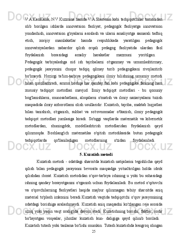 V.A.KanKalik, N.V.Kuzmina hamda V.A.Slastenin kabi tadqiqotchilar tomonidan
olib   borilgan   ishlarda   innovatsion   faoliyat,   pedagogik   faoliyatga   innovatsion
yondashish,   innovatsion   g'oyalarni   asoslash   va   ularni   amaliyotga   samarali   tadbiq
etish,   xorijiy   mamlakatlar   hamda   respublikada   yaratilgan   pedagogik
innovatsiyalardan   xabardor   qilish   orqali   pedagog   faoliyatida   ulardan   faol
foydalanish   borasidagi   amaliy   harakatlar   mazmuni   yoritilgan.  
Pedagogik   tarbiyalashga   oid   ish   tajribalarni   o'rganmay   va   umumlashtirmay,
pedagogik   jarayonini   chuqur   tadqiq   qilmay   turib   pedagogikani   rivojlantirib
bo'lmaydi.   Hozirgi   ta'lim-tarbiya   pedagogikani   ilmiy   bilishning   umumiy   metodi
bilan qurollantiradi,  ammo boshqa   har   qanday  fan  kabi  pedagogika  fanining ham
xususiy   tadqiqot   metodlari   mavjud.   Ilmiy   tadqiqot   metodlari   -   bu   qonuniy
bog'lanishlarni,   munosabatlami,   aloqalarni   o'matish   va   ilmiy   nazariyalami   tuzish
maqsadida ilmiy axborotlami olish usullaridir. Kuzatish, tajriba, maktab hujjatlari
bilan   tanishish,   o'rganish,   suhbat   va   so'rovnomalar   o'tkazish,   ilmiy   pedagogik
tadqiqot   metodlari   jumlasiga   kiradi.   So'nggi   vaqtlarda   matematik   va   kibernetik
metodlardan,   shuningdek,   modellashtirish   metodlaridan   foydalanish   qayd
qilinmoqda.   Boshlang'ich   matematika   o'qitish   metodikasida   butun   pedagogik
tadqiqotlarda   qo'llaniladigan   metodlarning   o'zidan   foydalaniladi.  
                                                     5. Kuzatish metodi  
                Kuzatish  metodi  -   odatdagi  sharoitda  kuzatish  natijalarini  tegishlicha  qayd
qilish   bilan   pedagogik   jarayonni   bevosita   maqsadga   yo'naltirilgan   holda   idrok
qilishdan   iborat.   Kuzatish   metodidan   o'quv-tarbiya   ishining   u   yoki   bu   sohasidagi
ishning qanday borayotganini  o'rganish  uchun foydalaniladi. Bu  metod o'qituvchi
va   o'quvchilarning   faoliyatlari   haqida   majbur   qilinmagan   tabiiy   shar oitda   aniq
material  to'plash  imkonini  beradi.Kuzatish  vaqtida tadqiqotchi  o'quv jarayonining
odatdagi  borishiga  aralashmaydi.  Kuzatish aniq maqsadni  ko'zlangan  reja  asosida
uzoq   yoki   yaqin   vaqt   oralig'ida   davom   etadi.   Kuzatishning   borishi,   faktlar,   sodir
bo'layotgan   voqealar,   jihozlar   kuzatish   kun-   daligiga   qayd   qilinib   boriladi.  
Kuzatish tutash yoki tanlama bo'lishi mumkin. Tutash kuzatishda kengroq olingan
25 