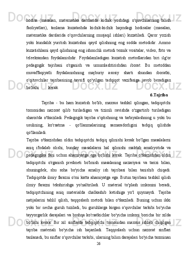 hodisa   (masalan,   matematika   darslarida   kichik   yoshdagi   o'quvchilarning   bilish
faoliyatlari),   tanlama   kuzatashda   kichik-kichik   hajmdagi   hodisalar   (masalan,
matematika   darslarida   o'quvchilarning   musjaqil   ishlari)   kuzatiladi.   Qaror   yozish
yoki   kundalik   yuritish   kuzatishni   qayd   qilishning   eng   sodda   metodidir.   Ammo
kuzatishlami qayd qilishning eng ishonchli metodi texnik vositalar, video, foto va
teleekrandan   foydalanishdir.   Foydalaniladigan   kuzatish   metodlaridan   biri   ilg'or
pedagogik   tajribani   o'rganish   va   umumlashtirishdan   iborat.   Bu   metoddan
muvaffaqiyatli   foydalanishning   majburiy   asosiy   sharti   shundan   iboratki,
o'qituvchilar   tajribasining   tavsifi   qo'yilgan   tadqiqot   vazifasiga   javob   beradigan
bo'lishi kerak. 
                                                                                                                  6.Tajriba  
              Tajriba   -   bu   ham   kuzatish   bo'lib,   maxsus   tashkil   qilingan,   tadqiqotchi
tomonidan   nazorat   qilib   turiladigan   va   tizimli   ravishda   o'zgartirib   turiladigan
sharoitda   o'tkaziladi.   Pedagogik   tajriba   o'qitishning   va   tarbiyalashning   u   yoki   bu
usulining,   ko'rsatma   -   qo'llanmalarining   samaradorligini   tadqiq   qilishda
qo'llaniladi.  
Tajriba   o'tkazishdan   oldin   tadqiqotchi   tadqiq   qilinishi   kerak   bo'Igan   masalalarni
aniq   ifodalab   olishi,   bunday   masalalarni   hal   qilinishi   maktab   amaliyotida   va
pedagogika   fani   uchun   ahamiyatga   ega   bo'lishi   kerak.   Tajriba   o'tkazishdan   oldin
tadqiqotchi   o'rganish   predmeti   bo'lmish   masalaning   nazariyasi   va   tarixi   bilan,
shuningdek,   shu   soha   bo'yicha   amaliy   ish   tajribasi   bilan   tanishib   chiqadi.
Tadqiqotda ilmiy farazni o'rni katta ahamiyatga ega. Butun tajribani tashkil qilish
ilmiy   farazni   tekshirishga   yo'naltiriladi.   U   material   to'plash   imkonini   beradi,
tadqiqotchining   aniq   materialda   chalkashib   ketishiga   yo'l   quymaydi.   Tajriba
natijalarini   tahlil   qilish,   taqqoslash   metodi   bilan   o'tkaziladi.   Buning   uchun   ikki
yoki   bir   necha   guruh   tuziladi,   bu   guruhlarga   kirgan   o'quvchilar   tarkibi   bo'yicha
tayyorgarlik   darajalari   va   boshqa   ko'rsatkichlar   bo'yicha   imkoni   boricha   bir   xilda
bo'lishi   kerak.   Bir   xil   sinflarda   tadqiqotchi   tomonidan   maxsus   ishlab   chiqilgan
tajriba   materiali   bo'yicha   ish   bajariladi.   Taqqoslash   uchun   nazorat   sinflari
tanlanadi, bu sinflar o'quvchilar tarkibi, ularning bilim darajalari bo'yicha taxminan
26 