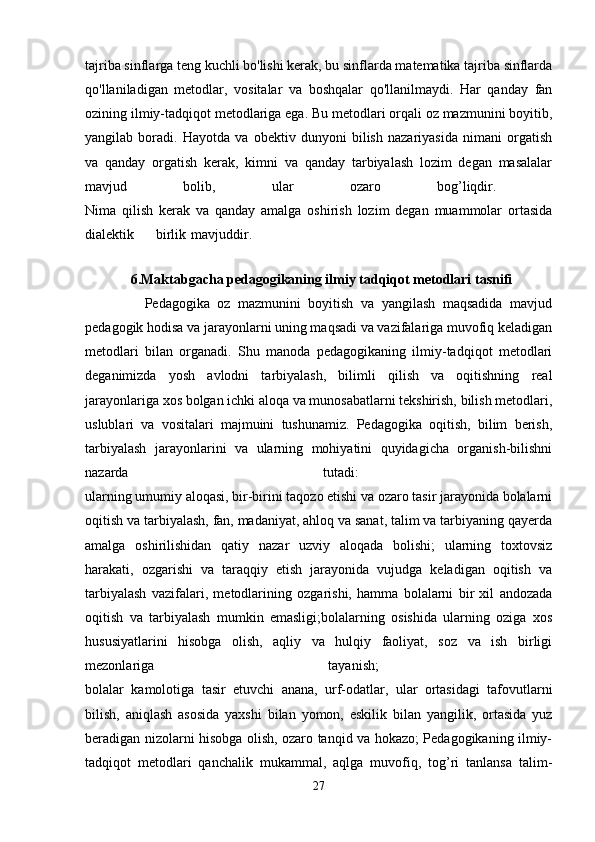 tajriba sinflarga teng kuchli bo'lishi kerak, bu sinflarda matematika tajriba sinflarda
qo'llaniladigan   metodlar,   vositalar   va   boshqalar   qo'llanilmaydi.   Har   qanday   fan
ozining ilmiy-tadqiqot metodlariga ega. Bu metodlari orqali oz mazmunini boyitib,
yangilab   boradi.   Hayotda   va   obektiv   dunyoni   bilish   nazariyasida   nimani   orgatish
va   qanday   orgatish   kerak,   kimni   va   qanday   tarbiyalash   lozim   degan   masalalar
mavjud   bolib,   ular   ozaro   bog’liqdir.  
Nima   qilish   kerak   va   qanday   amalga   oshirish   lozim   degan   muammolar   ortasida
dialektik birlik mavjuddir.  
          
              6.Maktabgacha pedagogikaning ilmiy tadqiqot metodlari tasnifi
                Pedagogika   oz   mazmunini   boyitish   va   yangilash   maqsadida   mavjud
pedagogik hodisa va jarayonlarni uning maqsadi va vazifalariga muvofiq keladigan
metodlari   bilan   organadi.   Shu   manoda   pedagogikaning   ilmiy-tadqiqot   metodlari
deganimizda   yosh   avlodni   tarbiyalash,   bilimli   qilish   va   oqitishning   real
jarayonlariga xos bolgan ichki aloqa va munosabatlarni tekshirish, bilish metodlari,
uslublari   va   vositalari   majmuini   tushunamiz.   Pedagogika   oqitish,   bilim   berish,
tarbiyalash   jarayonlarini   va   ularning   mohiyatini   quyidagicha   organish-bilishni
nazarda   tutadi:  
ularning umumiy aloqasi, bir-birini taqozo etishi va ozaro tasir jarayonida bolalarni
oqitish va tarbiyalash, fan, madaniyat, ahloq va sanat, talim va tarbiyaning qayerda
amalga   oshirilishidan   qatiy   nazar   uzviy   aloqada   bolishi;   ularning   toxtovsiz
harakati,   ozgarishi   va   taraqqiy   etish   jarayonida   vujudga   keladigan   oqitish   va
tarbiyalash   vazifalari,   metodlarining   ozgarishi,   hamma   bolalarni   bir   xil   andozada
oqitish   va   tarbiyalash   mumkin   emasligi;bolalarning   osishida   ularning   oziga   xos
hususiyatlarini   hisobga   olish,   aqliy   va   hulqiy   faoliyat,   soz   va   ish   birligi
mezonlariga   tayanish;  
bolalar   kamolotiga   tasir   etuvchi   anana,   urf-odatlar,   ular   ortasidagi   tafovutlarni
bilish,   aniqlash   asosida   yaxshi   bilan   yomon,   eskilik   bilan   yangilik,   ortasida   yuz
beradigan nizolarni hisobga olish, ozaro tanqid va hokazo; Pedagogikaning ilmiy-
tadqiqot   metodlari   qanchalik   mukammal,   aqlga   muvofiq,   tog’ri   tanlansa   talim-
27 