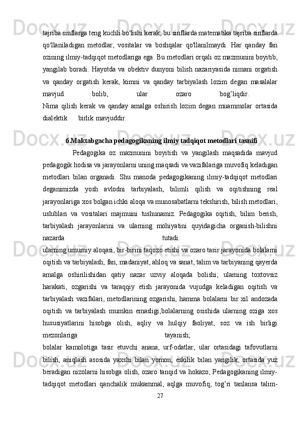 tajriba sinflarga teng kuchli bo'lishi kerak, bu sinflarda matematika tajriba sinflarda
qo'llaniladigan   metodlar,   vositalar   va   boshqalar   qo'llanilmaydi.   Har   qanday   fan
ozining ilmiy-tadqiqot metodlariga ega. Bu metodlari orqali oz mazmunini boyitib,
yangilab   boradi.   Hayotda   va   obektiv   dunyoni   bilish   nazariyasida   nimani   orgatish
va   qanday   orgatish   kerak,   kimni   va   qanday   tarbiyalash   lozim   degan   masalalar
mavjud   bolib,   ular   ozaro   bog’liqdir.  
Nima   qilish   kerak   va   qanday   amalga   oshirish   lozim   degan   muammolar   ortasida
dialektik birlik mavjuddir.  
          
              6.Maktabgacha pedagogikaning ilmiy tadqiqot metodlari tasnifi
                Pedagogika   oz   mazmunini   boyitish   va   yangilash   maqsadida   mavjud
pedagogik hodisa va jarayonlarni uning maqsadi va vazifalariga muvofiq keladigan
metodlari   bilan   organadi.   Shu   manoda   pedagogikaning   ilmiy-tadqiqot   metodlari
deganimizda   yosh   avlodni   tarbiyalash,   bilimli   qilish   va   oqitishning   real
jarayonlariga xos bolgan ichki aloqa va munosabatlarni tekshirish, bilish metodlari,
uslublari   va   vositalari   majmuini   tushunamiz.   Pedagogika   oqitish,   bilim   berish,
tarbiyalash   jarayonlarini   va   ularning   mohiyatini   quyidagicha   organish-bilishni
nazarda   tutadi:  
ularning umumiy aloqasi, bir-birini taqozo etishi va ozaro tasir jarayonida bolalarni
oqitish va tarbiyalash, fan, madaniyat, ahloq va sanat, talim va tarbiyaning qayerda
amalga   oshirilishidan   qatiy   nazar   uzviy   aloqada   bolishi;   ularning   toxtovsiz
harakati,   ozgarishi   va   taraqqiy   etish   jarayonida   vujudga   keladigan   oqitish   va
tarbiyalash   vazifalari,   metodlarining   ozgarishi,   hamma   bolalarni   bir   xil   andozada
oqitish   va   tarbiyalash   mumkin   emasligi;bolalarning   osishida   ularning   oziga   xos
hususiyatlarini   hisobga   olish,   aqliy   va   hulqiy   faoliyat,   soz   va   ish   birligi
mezonlariga   tayanish;  
bolalar   kamolotiga   tasir   etuvchi   anana,   urf-odatlar,   ular   ortasidagi   tafovutlarni
bilish,   aniqlash   asosida   yaxshi   bilan   yomon,   eskilik   bilan   yangilik,   ortasida   yuz
beradigan nizolarni hisobga olish, ozaro tanqid va hokazo; Pedagogikaning ilmiy-
tadqiqot   metodlari   qanchalik   mukammal,   aqlga   muvofiq,   tog’ri   tanlansa   talim-
27