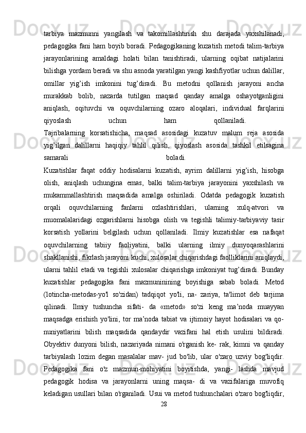 tarbiya   mazmunni   yangilash   va   takomillashtirish   shu   darajada   yaxshilanadi,
pedagogika fani ham boyib boradi. Pedagogikaning kuzatish metodi talim-tarbiya
jarayonlarining   amaldagi   holati   bilan   tanishtiradi,   ularning   oqibat   natijalarini
bilishga yordam beradi va shu asnoda yaratilgan yangi kashfiyotlar uchun dalillar,
omillar   yig’ish   imkonini   tug’diradi.   Bu   metodni   qollanish   jarayoni   ancha
murakkab   bolib,   nazarda   tutilgan   maqsad   qanday   amalga   oshayotganligini
aniqlash,   oqituvchi   va   oquvchilarning   ozaro   aloqalari,   individual   farqlarini
qiyoslash   uchun   ham   qollaniladi.  
Tajribalarning   korsatishicha,   maqsad   asosidagi   kuzatuv   malum   reja   asosida
yig’ilgan   dalillarni   haqiqiy   tahlil   qilish,   qiyoslash   asosida   tashkil   etilsagina
samarali   boladi.  
Kuzatishlar   faqat   oddiy   hodisalarni   kuzatish,   ayrim   dalillarni   yig’ish,   hisobga
olish,   aniqlash   uchungina   emas,   balki   talim-tarbiya   jarayonini   yaxshilash   va
mukammallashtirish   maqsadida   amalga   oshiriladi.   Odatda   pedagogik   kuzatish
orqali   oquvchilarning   fanlarni   ozlashtirishlari,   ularning   xulq-atvori   va
muomalalaridagi   ozgarishlarni   hisobga   olish   va   tegishli   talimiy-tarbiyaviy   tasir
korsatish   yollarini   belgilash   uchun   qollaniladi.   Ilmiy   kuzatishlar   esa   nafaqat
oquvchilarning   tabiiy   faoliyatini,   balki   ularning   ilmiy   dunyoqarashlarini
shakllanishi, fikrlash jarayoni kuchi, xulosalar chiqarishdagi faolliklarini aniqlaydi,
ularni   tahlil   etadi   va   tegishli   xulosalar   chiqarishga   imkoniyat   tug’diradi.   Bunday
kuzatishlar   pedagogika   fani   mazmuninining   boyishiga   sabab   boladi.   Metod
(lotincha-metodas-yo'l   so'zidan)   tadqiqot   yo'li,   na-   zariya,   ta'limot   deb   tarjima
qilinadi.   Ilmiy   tushuncha   sifati-   da   «metod»   so'zi   keng   ma’noda   muayyan
maqsadga   erishish   yo'lini,   tor   ma’noda   tabiat   va   ijtimoiy   hayot   hodisalari   va   qo-
nuniyatlarini   bilish   maqsadida   qandaydir   vazifani   hal   etish   usulini   bildiradi.
Obyektiv   dunyoni   bilish,   nazariyada   nimani   o'rganish   ke-   rak,   kimni   va   qanday
tarbiyalash   lozim   degan   masalalar   mav-   jud   bo'lib,   ular   o'zaro   uzviy   bog'liqdir.
Pedagogika   fani   o'z   mazmun-mohiyatini   boyitishda,   yangi-   lashda   mavjud
pedagogik   hodisa   va   jarayonlarni   uning   maqsa-   di   va   vazifalariga   muvofiq
keladigan usullari bilan o'rganiladi. Usui va metod tushunchalari o'zaro bog'liqdir,
28