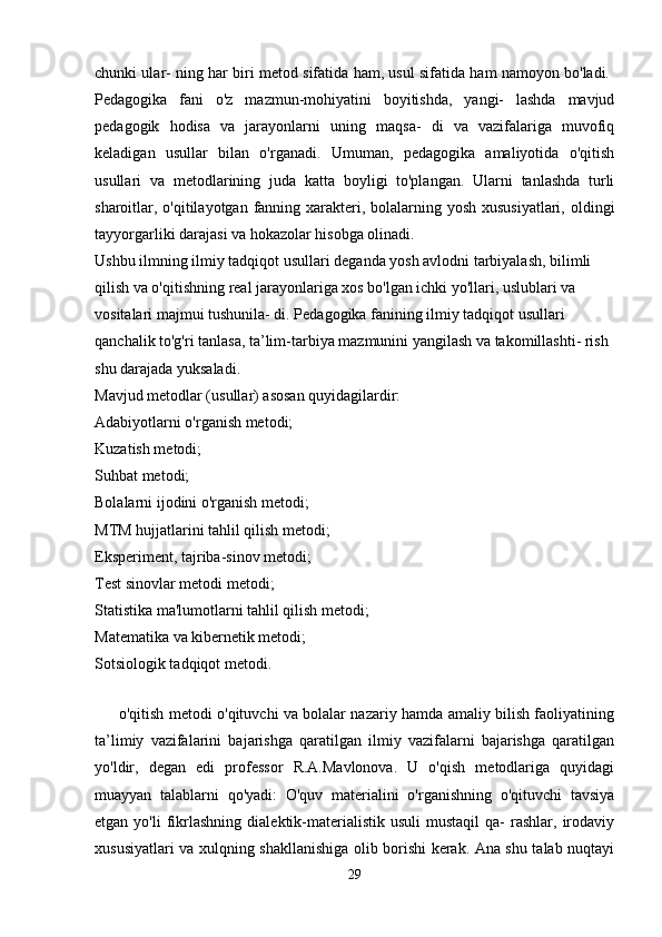 chunki ular- ning har biri metod sifatida ham, usul sifatida ham namoyon bo'ladi.  
Pedagogika   fani   o'z   mazmun-mohiyatini   boyitishda,   yangi-   lashda   mavjud
pedagogik   hodisa   va   jarayonlarni   uning   maqsa-   di   va   vazifalariga   muvofiq
keladigan   usullar   bilan   o'rganadi.   Umuman,   pedagogika   amaliyotida   o'qitish
usullari   va   metodlarining   juda   katta   boyligi   to'plangan.   Ularni   tanlashda   turli
sharoitlar, o'qitilayotgan fanning xarakteri, bolalarning yosh xususiyatlari, oldingi
tayyorgarliki darajasi va hokazolar hisobga olinadi. 
Ushbu ilmning ilmiy tadqiqot usullari deganda yosh avlodni tarbiyalash, bilimli 
qilish va o'qitishning real jarayonlariga xos bo'lgan ichki yo'llari, uslublari va 
vositalari majmui tushunila- di. Pedagogika fanining ilmiy tadqiqot usullari 
qanchalik to'g'ri tanlasa, ta’lim-tarbiya mazmunini yangilash va takomillashti- rish 
shu darajada yuksaladi. 
Mavjud metodlar (usullar) asosan quyidagilardir: 
Adabiyotlarni o'rganish metodi; 
Kuzatish metodi; 
Suhbat metodi; 
Bolalarni ijodini o'rganish metodi; 
MTM hujjatlarini tahlil qilish metodi; 
Eksperiment, tajriba-sinov metodi; 
Test sinovlar metodi metodi; 
Statistika ma'lumotlarni tahlil qilish metodi; 
Matematika va kibernetik metodi; 
Sotsiologik tadqiqot metodi. 
   
         o'qitish metodi o'qituvchi va bolalar nazariy hamda amaliy bilish faoliyatining
ta’limiy   vazifalarini   bajarishga   qaratilgan   ilmiy   vazifalarni   bajarishga   qaratilgan
yo'ldir,   degan   edi   professor   R.A.Mavlonova.   U   o'qish   metodlariga   quyidagi
muayyan   talablarni   qo'yadi:   O'quv   materialini   o'rganishning   o'qituvchi   tavsiya
etgan  yo'li  fikrlashning   dialektik-materialistik  usuli   mustaqil   qa-   rashlar,   irodaviy
xususiyatlari va xulqning shakllanishiga olib borishi kerak. Ana shu talab nuqtayi
29 